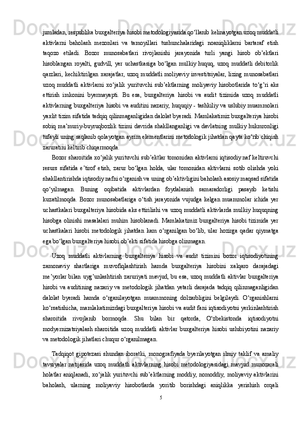 jumladan, respublika buxgalteriya hisobi metodologiyasida qo‘llanib kelinayotgan uzoq muddatli
aktivlarni   baholash   mezonlari   va   tamoyillari   tushunchalaridagi   noaniqliklarni   bartaraf   etish
taqozo   etiladi.   Bozor   munosabatlari   rivojlanishi   jarayonida   turli   yangi   hisob   ob’ektlari
hisoblangan   royalti,   gudvill,   yer   uchastkasiga   bo‘lgan   mulkiy   huquq,   uzoq   muddatli   debitorlik
qarzlari,  kechiktirilgan  xarajatlar,  uzoq muddatli  moliyaviy  investitsiyalar,  lizing  munosabatlari
uzoq   muddatli   aktivlarni   xo‘jalik   yurituvchi   sub’ektlarning   moliyaviy   hisobotlarida   to‘g’ri   aks
ettirish   imkonini   byermayapti.   Bu   esa,   buxgalteriya   hisobi   va   audit   tizimida   uzoq   muddatli
aktivlarning buxgalteriya hisobi va auditini nazariy, huquqiy - tashkiliy va uslubiy muammolari
yaxlit tizim sifatida tadqiq qilinmaganligidan dalolat byeradi. Mamlakatimiz buxgalteriya hisobi
sobiq  ma’muriy-buyruqbozlik  tizimi  davrida  shakllanganligi  va davlatning  mulkiy  hukmronligi
tufayli uning saqlanib qolayotgan ayrim elementlarini metodologik jihatdan qayta ko‘rib chiqish
zaruratini keltirib chiqarmoqda.
Bozor sharoitida xo‘jalik yurituvchi sub’ektlar tomonidan aktivlarni iqtisodiy naf keltiruvchi
resurs   sifatida   e’tirof   etish,   zarur   bo‘lgan   holda,   ular   tomonidan   aktivlarni   sotib   olishda   yoki
shakllantirishda iqtisodiy nafni o‘rganish va uning ob’ektivligini baholash asosiy maqsad sifatida
qo‘yilmagan.   Buning   oqibatida   aktivlardan   foydalanish   samaradorligi   pasayib   ketishi
kuzatilmoqda.   Bozor   munosabatlariga   o‘tish   jarayonida   vujudga   kelgan   muammolar   ichida   yer
uchastkalari buxgalteriya hisobida aks ettirilishi va uzoq muddatli aktivlarda mulkiy huquqning
hisobga  olinishi  masalalari  muhim  hisoblanadi.  Mamlakatimiz   buxgalteriya   hisobi  tizimida  yer
uchastkalari   hisobi   metodologik   jihatdan   kam   o‘rganilgan   bo‘lib,   ular   hozirga   qadar   qiymatga
ega bo‘lgan buxgalteriya hisobi ob’ekti sifatida hisobga olinmagan. 
Uzoq   muddatli   aktivlarning   buxgalteriya   hisobi   va   audit   tizimini   bozor   iqtisodiyotining
zamonaviy   shartlariga   muvofiqlashtirish   hamda   buxgalteriya   hisobini   xalqaro   darajadagi
me’yorlar bilan uyg’unlashtirish zaruriyati mavjud, bu esa, uzoq muddatli aktivlar buxgalteriya
hisobi   va  auditining   nazariy   va   metodologik   jihatdan   yetarli   darajada   tadqiq   qilinmaganligidan
dalolat   byeradi   hamda   o‘rganilayotgan   muammoning   dolzarbligini   belgilaydi.   O‘rganishlarni
ko‘rsatishicha, mamlakatimizdagi buxgalteriya hisobi va audit fani iqtisodiyotni yerkinlashtirish
sharoitida   rivojlanib   bormoqda.   Shu   bilan   bir   qatorda,   O‘zbekistonda   iqtisodiyotni
modyernizatsiyalash   sharoitida   uzoq   muddatli   aktivlar   buxgalteriya   hisobi   uslubiyotini   nazariy
va metodologik jihatlari chuqur o‘rganilmagan.
Tadqiqot   gipotezasi   shundan   iboratki,   monografiyada   byerilayotgan   ilmiy   taklif   va   amaliy
tavsiyalar   natijasida   uzoq   muddatli   aktivlarning   hisobi   metodologiyasidagi   mavjud   munozarali
holatlar  aniqlanadi,  xo‘jalik  yurituvchi  sub’ektlarning  moddiy, nomoddiy,  moliyaviy  aktivlarini
baholash,   ularning   moliyaviy   hisobotlarda   yoritib   borishdagi   aniqlikka   yerishish   orqali
5 