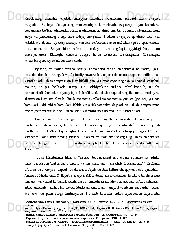 Kishilarning   kundalik   hayotida   muayyan   tirikchilik   vositalarini   iste’mol   qilish   ehtiyoji
mavjuddir.   Bu   hayot   faoliyatining   muntazamligini   ta’minlovchi   oziq-ovqat,   kiyim-kechak   va
boshqalarga   bo‘lgan   ehtiyojdir.   Kishilar   ehtiyojini   qondirish   manbai   bo‘lgan   matyeriallar,   xom
ashyo   va   jihozlarning   o‘ziga   ham   ehtiyoj   mavjuddir.   Kishilar   ehtiyojini   qondirish   usuli   esa
naflilik deb ataladi. Iqtisodiy nazariya kursidan ma’lumki, barcha naflilikka ega bo‘lgan narsalar
-   bu   ne’matdir.   Ehtiyoj   bilan   ne’mat   o‘rtasidagi   o‘zaro   bog’liqlik   quyidagi   holat   bilan
xaraktyerlanadi.   Ehtiyojlar   cheksiz   bo‘lgan   holda   ne’matlar   cheklangandir.   Cheklangan
ne’matlar iqtisodiy ne’matlar deb ataladi. 
Iqtisodiy   ne’matlar   orasida   boshqa   ne’matlarni   ishlab   chiqaruvchi   ne’matlar,   ya’ni
resurslar alohida o‘rin egallaydi. Iqtisodiy nazariyada ular, odatda ishlab chiqarish omillari, deb
e’tirof etiladi. Ishlab chiqarish omillari kishilik jamiyati taraqqiyotining barcha bosqichlari uchun
umumiy   bo‘lgan   bo‘lsa-da,   ularga   turli   adabiyotlarda   turlicha   ta’rif   byerilib,   turlicha
tushuntiriladi. Jumladan, siyosiy iqtisod darsliklarida ishlab chiqarishning ikki omili: moddiy va
shaxsiy   omillari   tan   olinadi.   Bunda   mehnat   qurollari   va   mehnat   buyumlari   (yer-suv,   yer   osti
boyliklari   kabi   tabiiy   boyliklar)   ishlab   chiqarish   vositalari   deyiladi   va   ishlab   chiqarishning
moddiy omilini tashkil etadi, ishchi kuchi esa uning shaxsiy omili deb e’tirof etiladi. 
Hozirgi   bozor  iqtisodiyotiga  doir  ko‘pchilik   adabiyotlarda  esa  ishlab  chiqarishning   to‘rt
omili:   yer,   ishchi   kuchi,   kapital   va   tadbirkorlik   qobiliyati   tan   olinadi. 3
  Ishlab   chiqarish
omillaridan biri bo‘lgan kapital iqtisodchi olimlar tomonidan atroflicha tadqiq qilingan. Mumtoz
iqtisodchi   David   Rikardoning   fikricha:   “Kapital   bu   mamlakat   boyligining   ishlab   chiqarishda
ishtirok   etadigan   qismi   bo‘lib,   mashina   va   jihozlar   hamda   xom   ashyo   matyeriallaridan
iboratdir” 4
.
Tomas   Mal ь tusning   fikricha,   “kapital-   bu   mamlakat   zahirasining   shunday   qismidirki,
undan   moddiy   ne’mat   ishlab   chiqarish   va   uni   taqsimlash   maqsadida   foydalaniladi” 5
.   Dj.Klark,
L.Valras   va   I.Fishyer   “kapital   -bu   daromad,   foyda   va   foiz   keltiruvchi   qiymat”,   deb   qaraydilar.
Ammo K.Makkonnell, S. Bryu 6
, S.Fishyer, R.Dornbush, R.Shmalenzilar 7
 kapitalni barcha ishlab
chiqarish va xizmat ko‘rsatish sohalarida qo‘llaniladigan moddiy vositalardan, ya’ni mashinalar,
asbob   uskunalar,   inshootlar,   zavod-fabrikalar,   omborlar,   transport   vositalari   kabilardan   iborat,
deb   tovar   va   pulni   bunga   kiritmaydilar.   Ko‘rinib   turibdiki,   ushbu   iqtisodchilar   kapitalistik
3
 Эконмика: учеб.  Под ред. Архипова А.И., Большакова А.К., М.: Проспект, 2005. - С. 151;  Экономическая теория: 
учебник 
для студ. Вузов. Камаев В.Д. и др. М.: ВЛАДОС, 1999. - С.154; Шодмонов Ш.Ш., Алимов Р.Ҳ., Жўраев Т.Т. Иқтисодиёт 
назарияси, Тошкент.  Молия, 2002.   - 35 б.
4
 Пети В., Смит А, Рикардо Д. Антология экономической классики. - М.: «Экономика». 1993. - С. 117
5
 Маршалл А. Принципы политической экономии: /пер. с англ.- М.: Прогресс, 1981. - С. 107.
6
 Макконнелл К.Р., Брю С.Л. Экономикс: принципы, проблемы и политика: 17 - е изд. – М.: ИНФРА – М, - С. 107.
7
 Фишер С., Дорнбуш Р., Шмалензи Р. Экономика. М.: Дело-ЛТД, 1995. - С. 127.
7 