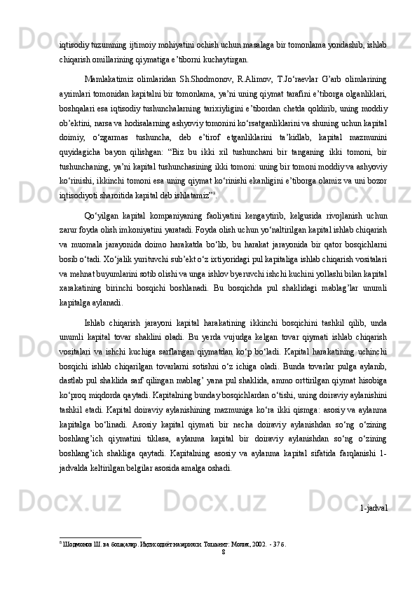 iqtisodiy tuzumning ijtimoiy mohiyatini ochish uchun masalaga bir tomonlama yondashib, ishlab
chiqarish omillarining qiymatiga e’tiborni kuchaytirgan. 
Mamlakatimiz   olimlaridan   Sh.Shodmonov,   R.Alimov,   T.Jo‘raevlar   G’arb   olimlarining
ayrimlari tomonidan kapitalni bir tomonlama, ya’ni uning qiymat tarafini e’tiborga olganliklari,
boshqalari esa iqtisodiy tushunchalarning tarixiyligini e’tibordan chetda qoldirib, uning moddiy
ob’ektini, narsa va hodisalarning ashyoviy tomonini ko‘rsatganliklarini va shuning uchun kapital
doimiy,   o‘zgarmas   tushuncha,   deb   e’tirof   etganliklarini   ta’kidlab,   kapital   mazmunini
quyidagicha   bayon   qilishgan:   “Biz   bu   ikki   xil   tushunchani   bir   tanganing   ikki   tomoni,   bir
tushunchaning, ya’ni kapital tushunchasining ikki tomoni: uning bir tomoni moddiy va ashyoviy
ko‘rinishi, ikkinchi tomoni esa uning qiymat ko‘rinishi ekanligini e’tiborga olamiz va uni bozor
iqtisodiyoti sharoitida kapital deb ishlatamiz” 8
. 
Qo‘yilgan   kapital   kompaniyaning   faoliyatini   kengaytirib,   kelgusida   rivojlanish   uchun
zarur foyda olish imkoniyatini yaratadi. Foyda olish uchun yo‘naltirilgan kapital ishlab chiqarish
va   muomala   jarayonida   doimo   harakatda   bo‘lib,   bu   harakat   jarayonida   bir   qator   bosqichlarni
bosib o‘tadi. Xo‘jalik yurituvchi sub’ekt o‘z ixtiyoridagi pul kapitaliga ishlab chiqarish vositalari
va mehnat buyumlarini sotib olishi va unga ishlov byeruvchi ishchi kuchini yollashi bilan kapital
xarakatining   birinchi   bosqichi   boshlanadi.   Bu   bosqichda   pul   shaklidagi   mablag’lar   unumli
kapitalga aylanadi. 
Ishlab   chiqarish   jarayoni   kapital   harakatining   ikkinchi   bosqichini   tashkil   qilib,   unda
unumli   kapital   tovar   shaklini   oladi.   Bu   yerda   vujudga   kelgan   tovar   qiymati   ishlab   chiqarish
vositalari   va   ishchi   kuchiga   sarflangan   qiymatdan   ko‘p   bo‘ladi.   Kapital   harakatining   uchinchi
bosqichi   ishlab   chiqarilgan   tovarlarni   sotishni   o‘z   ichiga   oladi.   Bunda   tovarlar   pulga   aylanib,
dastlab pul shaklida sarf qilingan mablag’  yana pul shaklida, ammo orttirilgan  qiymat hisobiga
ko‘proq miqdorda qaytadi. Kapitalning bunday bosqichlardan o‘tishi, uning doiraviy aylanishini
tashkil   etadi.   Kapital   doiraviy   aylanishining   mazmuniga   ko‘ra   ikki   qismga:   asosiy   va   aylanma
kapitalga   bo‘linadi.   Asosiy   kapital   qiymati   bir   necha   doiraviy   aylanishdan   so‘ng   o‘zining
boshlang’ich   qiymatini   tiklasa,   aylanma   kapital   bir   doiraviy   aylanishdan   so‘ng   o‘zining
boshlang’ich   shakliga   qaytadi.   Kapitalning   asosiy   va   aylanma   kapital   sifatida   farqlanishi   1-
jadvalda keltirilgan belgilar asosida amalga oshadi.
1-jadval
8
 Шодмонов Ш. ва бошқалар. Иқтисодиёт назарияси. Тошкент: Молия, 2002.  - 37 б.
8 