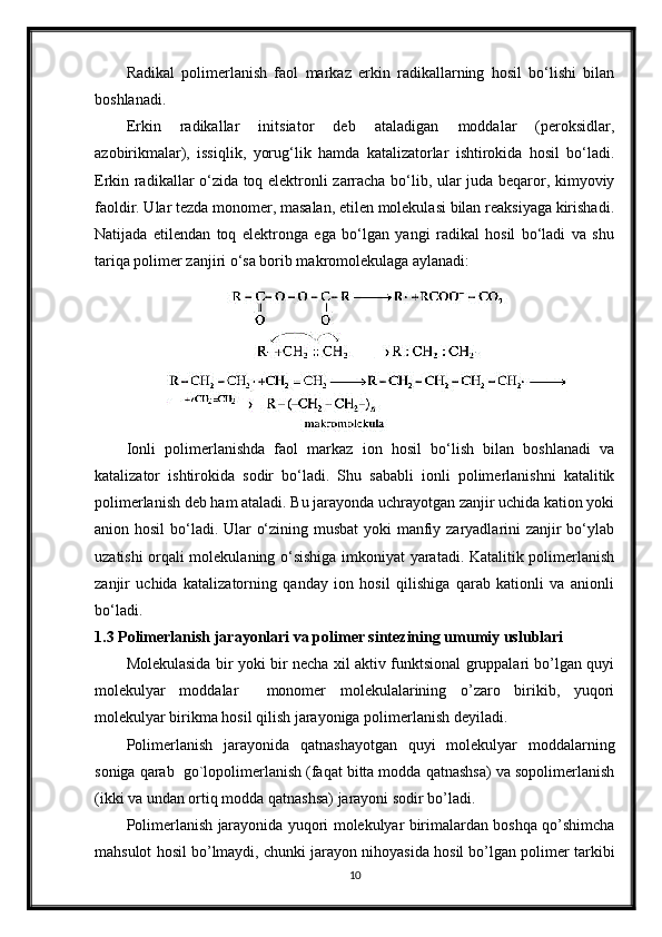 Radikal   polimerlanish   faol   markaz   erkin   radikallarning   hosil   bo‘lishi   bilan
boshlanadi.
Erkin   radikallar   initsiator   deb   ataladigan   moddalar   (peroksidlar,
azobirikmalar),   issiqlik,   yorug‘lik   hamda   katalizatorlar   ishtirokida   hosil   bo‘ladi.
Erkin radikallar o‘zida toq elektronli zarracha bo‘lib, ular juda beqaror, kimyoviy
faoldir. Ular tezda monomer, masalan, etilen molekulasi bilan reaksiyaga kirishadi.
Natijada   etilendan   toq   elektronga   ega   bo‘lgan   yangi   radikal   hosil   bo‘ladi   va   shu
tariqa polimer zanjiri o‘sa borib makromolekulaga aylanadi:
Ionli   polimerlanishda   faol   markaz   ion   hosil   bo‘lish   bilan   boshlanadi   va
katalizator   ishtirokida   sodir   bo‘ladi.   Shu   sababli   ionli   polimerlanishni   katalitik
polimerlanish deb ham ataladi. Bu jarayonda uchrayotgan zanjir uchida kation yoki
anion hosil  bo‘ladi. Ular o‘zining musbat  yoki manfiy zaryadlarini zanjir  bo‘ylab
uzatishi orqali molekulaning o‘sishiga imkoniyat yaratadi. Katalitik polimerlanish
zanjir   uchida   katalizatorning   qanday   ion   hosil   qilishiga   qarab   kationli   va   anionli
bo‘ladi.
1.3 Polimerlanish jarayonlari va polimer sintezining umumiy uslublari
Molekulasida bir yoki bir necha xil aktiv funktsional gruppalari bo’lgan quyi
molekulyar   moddalar     monomer   molekulalarining   o’zaro   birikib,   yuqori
molekulyar birikma hosil qilish jarayoniga polimerlanish deyiladi.
Polimerlanish   jarayonida   qatnashayotgan   quyi   molekulyar   moddalarning
soniga qarab  go`lopolimerlanish (faqat bitta modda qatnashsa) va sopolimerlanish	

(ikki va undan ortiq modda qatnashsa) jarayoni sodir bo’ladi.
Polimerlanish jarayonida yuqori molekulyar birimalardan boshqa qo’shimcha
mahsulot hosil bo’lmaydi, chunki jarayon nihoyasida hosil bo’lgan polimer tarkibi
10 