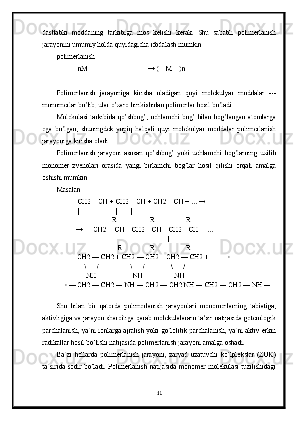 dastlabki   moddaning   tarkibiga   mos   kelishi   kerak.   Shu   sababli   polimerlanish
jarayonini umumiy holda quyidagicha ifodalash mumkin:
polimerlanish
nM--------------------------→ (—M—)n
Polimerlanish   jarayoniga   kirisha   oladigan   quyi   molekulyar   moddalar   ---
monomerlar bo’lib, ular o’zaro birikishidan polimerlar hosil bo’ladi.
Molekulasi   tarkibida   qo’shbog’,   uchlamchi   bog’   bilan   bog’langan  atomlarga
ega   bo’lgan,   shuningdek   yopiq   halqali   quyi   molekulyar   moddalar   polimerlanish
jarayoniga kirisha oladi.
Polimerlanish   jarayoni   asosan   qo’shbog’   yoki   uchlamchi   bog’larning   uzilib
monomer   zvenolari   orasida   yangi   birlamchi   bog’lar   hosil   qilishi   orqali   amalga
oshishi mumkin.
Masalan:
CH2 = CH + CH2 = CH + CH2 = CH + …→
|                     | |
                                        R                   R                  R
                   → — CH2 —CH—CH2—CH—CH2—CH— …
                                           |            |                    |  
                                           R                R                  R
                    CH2 — CH2 + CH2 — CH2 + CH2 — CH2 + . . .  → 
                        \      /                  \      /               \      /     
                         NH                     NH                  NH
          → — CH2 ― CH2 ― NH ― CH2 ― CH2 NH ― CH2 ― CH2 ― NH ―
Shu   bilan   bir   qatorda   polimerlanish   jarayonlari   monomerlarning   tabiatiga,
aktivligiga va jarayon sharoitiga qarab molekulalararo ta‘sir natijasida geterologik
parchalanish, ya‘ni ionlarga ajralish yoki go`lolitik parchalanish, ya‘ni aktiv erkin
radikallar hosil bo’lishi natijasida polimerlanish jarayoni amalga oshadi.
Ba‘zi   hollarda   polimerlanish   jarayoni,   zaryad   uzatuvchi   ko`lplekslar   (ZUK)
ta‘sirida   sodir   bo’ladi.  Polimerlanish   natijasida   monomer  molekulasi   tuzilishidagi
11
