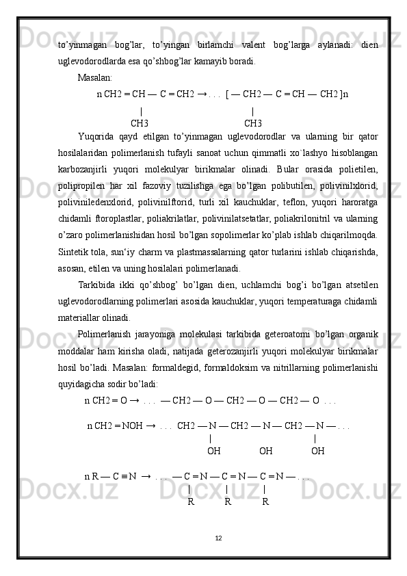 to’yinmagan   bog’lar,   to’yingan   birlamchi   valent   bog’larga   aylanadi:   dien
uglevodorodlarda esa qo’shbog’lar kamayib boradi.
Masalan:
        n CH2 = CH ― C = CH2 → . . .  [ ― CH2 ― C = CH ― CH2 ]n
                          |                                              |
                      CH3                                        CH3
Yuqorida   qayd   etilgan   to’yinmagan   uglevodorodlar   va   ularning   bir   qator
hosilalaridan   polimerlanish   tufayli   sanoat   uchun   qimmatli   xo`lashyo   hisoblangan
karbozanjirli   yuqori   molekulyar   birikmalar   olinadi.   Bular   orasida   polietilen,
polipropilen   har   xil   fazoviy   tuzilishga   ega   bo’lgan   polibutilen,   polivinilxlorid,
poliviniledenxlorid,   polivinilftorid,   turli   xil   kauchuklar,   teflon,   yuqori   haroratga
chidamli ftoroplastlar, poliakrilatlar, polivinilatsetatlar, poliakrilonitril va ularning
o’zaro polimerlanishidan hosil bo’lgan sopolimerlar ko’plab ishlab chiqarilmoqda.
Sintetik tola, sun‘iy charm va plastmassalarning qator turlarini ishlab chiqarishda,
asosan, etilen va uning hosilalari polimerlanadi.
Tarkibida   ikki   qo’shbog’   bo’lgan   dien,   uchlamchi   bog’i   bo’lgan   atsetilen
uglevodorodlarning polimerlari asosida kauchuklar, yuqori temperaturaga chidamli
materiallar olinadi.
Polimerlanish   jarayoniga   molekulasi   tarkibida   geteroatomi   bo’lgan   organik
moddalar   ham   kirisha   oladi,   natijada   geterozanjirli   yuqori   molekulyar   birikmalar
hosil   bo’ladi.  Masalan:   formaldegid, formaldoksim  va  nitrillarning polimerlanishi
quyidagicha sodir bo’ladi:
   n CH2 = O →  . . .  — CH2 — O — CH2 — O ― CH2 ― O  . . . 
    n CH2 = NOH →  . . .  CH2 — N — CH2 — N — CH2 — N — . . . 
                                                       |                                           |
                                                      OH                OH                OH     
   n R — C ≡ N  →  . . .  — C = N — C = N — C = N — . . . 
                                              |               |               |
                                              R             R             R
12 