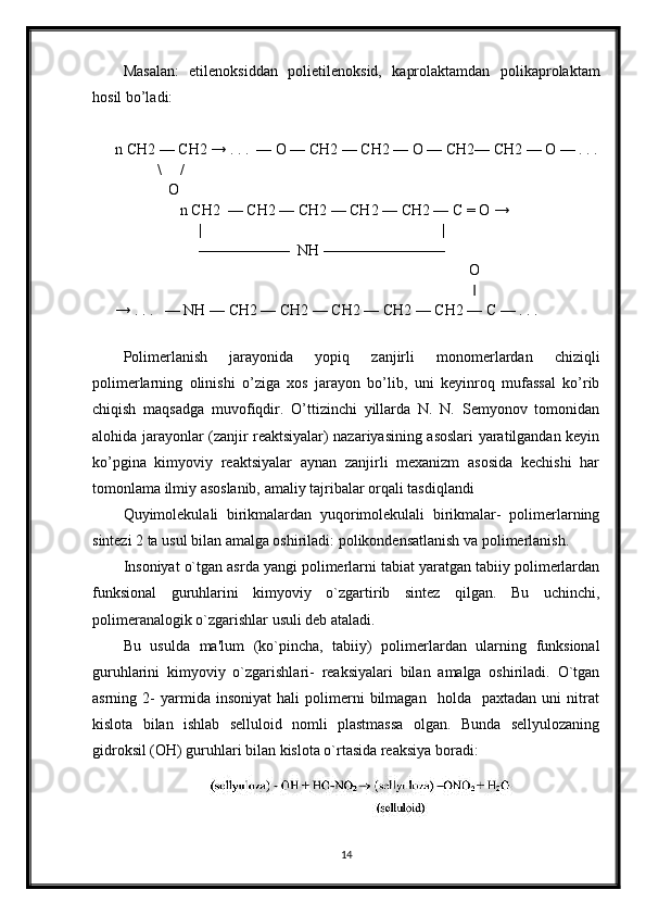 Masalan:   etilenoksiddan   polietilenoksid,   kaprolaktamdan   polikaprolaktam
hosil bo’ladi:
n CH2 — CH2 → . . .  — O — CH2 — CH2 — O — CH2— CH2 — O — . . .
           \     /
              O
                 n CH2  — CH2 — CH2 — CH2 — CH2 — C = O →
                      |                                                               |
                      ——————  NH ———————— 
                                                                                             O
                                                                                              ‖
→ . . .   — NH — CH2 — CH2 — CH2 — CH2 — CH2 — C — . . . 
Polimerlanish   jarayonida   yopiq   zanjirli   monomerlardan   chiziqli
polimerlarning   olinishi   o’ziga   xos   jarayon   bo’lib,   uni   keyinroq   mufassal   ko’rib
chiqish   maqsadga   muvofiqdir.   O’ttizinchi   yillarda   N.   N.   Semyonov   tomonidan
alohida jarayonlar (zanjir reaktsiyalar) nazariyasining asoslari yaratilgandan keyin
ko’pgina   kimyoviy   reaktsiyalar   aynan   zanjirli   mexanizm   asosida   kechishi   har
tomonlama ilmiy asoslanib, amaliy tajribalar orqali tasdiqlandi
Quyimolekulali   birikmalardan   yuqorimolekulali   birikmalar-   polimerlarning
sintezi 2 ta usul bilan amalga oshiriladi: polikondensatlanish va polimerlanish.
Insoniyat o`tgan asrda yangi polimerlarni tabiat yaratgan tabiiy polimerlardan
funksional   guruhlarini   kimyoviy   o`zgartirib   sintez   qilgan.   Bu   uchinchi,
polimeranalogik o`zgarishlar usuli deb ataladi. 
Bu   usulda   ma'lum   (ko`pincha,   tabiiy)   polimerlardan   ularning   funksional
guruhlarini   kimyoviy   o`zgarishlari-   reaksiyalari   bilan   amalga   oshiriladi.   O`tgan
asrning  2-   yarmida   insoniyat   hali   polimerni   bilmagan     holda     paxtadan   uni   nitrat
kislota   bilan   ishlab   selluloid   nomli   plastmassa   olgan.   Bunda   sellyulozaning
gidroksil (OH) guruhlari bilan kislota o`rtasida reaksiya boradi:
14 