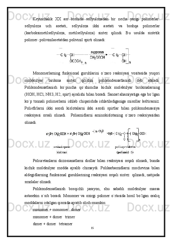 Keyinchalik   XX   asr   boshida   sellyulozadan   bir   necha   yangi   polimerlar:
sellyuloza   uch   asetati,   sellyuloza   ikki   asetati   va   boshqa   polimerlar
(karboksimetilsellyuloza,   metilsellyuloza)   sintez   qilindi.   Bu   usulda   sintetik
polimer- polivinilasetatdan polivinil spirti olinadi:
Monomerlarning   funksional   guruhlarini   o`zaro   reaksiyasi   vositasida   yuqori
molekulyar   birikma   sintez   qilishni   polikondensatlanish   deb   ataladi.
Polikondensatlanish   ko`pincha   qo`shimcha   kichik   molekulyar   birikmalarning
(НОН, НСl, NН3, Н2, spirt) ajralishi bilan boradi. Sanoat ahamiyatiga ega bo`lgan
ko`p   tonnali   polimerlarni   ishlab   chiqarishda   ishlatiladiganiga   misollar   keltiramiz.
Poliefirlarni   ikki   asosli   kislotalarni   ikki   asosli   spirtlar   bilan   polikondensasiya
reaksiyasi   orsali   olinadi.     Poliamidlarni   aminokislotaning   o`zaro   reaksiyasidan
olinadi.
Poliuretanlarni   diizosianatlarni   diollar   bilan   reaksiyasi   orqali   olinadi,   bunda
kichik   molekulyar   modda   ajralib   chimaydi.   Polikarbamidlarni   mochevina   bilan
aldegidlarning funksional   guruhlarining reaksiyasi   orqali   sintez   qilinadi,  natijada
smolalar olinadi.
Polikondensatlanish   bosqichli   jarayon,   shu   sababli   molekulyar   massa
astasekin   o`sib   boradi.   Monomer   va   oxirgi   polimer   o`rtasida   hosil   bo`lgan   oraliq
moddalarni istalgan qismida ajratib olish mumkin:
monomer + monomer   dimer
monomer + dimer   trimer
dimer + dimer   tetramer
15 