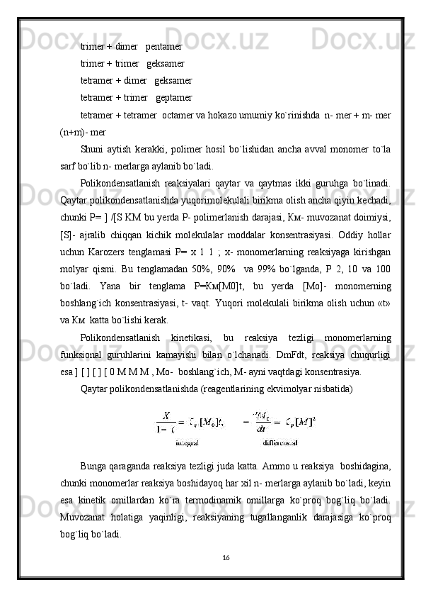 trimer + dimer   pentamer
trimer + trimer   geksamer
tetramer + dimer   geksamer
tetramer + trimer   geptamer
tetramer + tetramer  octamer va hokazo umumiy ko`rinishda  n- mer + m- mer
(n+m)- mer
Shuni   aytish   kerakki,   polimer   hosil   bo`lishidan   ancha   avval   monomer   to`la
sarf bo`lib n- merlarga aylanib bo`ladi.
Polikondensatlanish   reaksiyalari   qaytar   va   qaytmas   ikki   guruhga   bo`linadi.
Qaytar polikondensatlanishda yuqorimolekulali birikma olish ancha qiyin kechadi,
chunki P= ] /[S KM bu yerda P- polimerlanish darajasi, Км- muvozanat doimiysi,
[S]-   ajralib   chiqqan   kichik   molekulalar   moddalar   konsentrasiyasi.   Oddiy   hollar
uchun   Karozers   tenglamasi   P=   x   1   1   ;   x-   monomerlarning   reaksiyaga   kirishgan
molyar   qismi.   Bu   tenglamadan   50%,   90%     va   99%   bo`lganda,   P   2,   10   va   100
bo`ladi.   Yana   bir   tenglama   P=Км[М0]t,   bu   yerda   [Мо]-   monomerning
boshlang`ich   konsentrasiyasi,   t-   vaqt.   Yuqori   molekulali   birikma   olish   uchun   «t»
va Км  katta bo`lishi kerak. 
Polikondensatlanish   kinetikasi,   bu   reaksiya   tezligi   monomerlarning
funksional   guruhlarini   kamayishi   bilan   o`lchanadi.   DmFdt,   reaksiya   chuqurligi
esa ] [ ] [ ] [ 0 M M M , Мо-  boshlang`ich, M- ayni vaqtdagi konsentrasiya.
Qaytar polikondensatlanishda (reagentlarining ekvimolyar nisbatida)
Bunga qaraganda reaksiya tezligi juda katta. Ammo u reaksiya   boshidagina,
chunki monomerlar reaksiya boshidayoq har xil n- merlarga aylanib bo`ladi, keyin
esa   kinetik   omillardan   ko`ra   termodinamik   omillarga   ko`proq   bog`liq   bo`ladi.
Muvozanat   holatiga   yaqinligi,   reaksiyaning   tugallanganlik   darajasiga   ko`proq
bog`liq bo`ladi.
16 