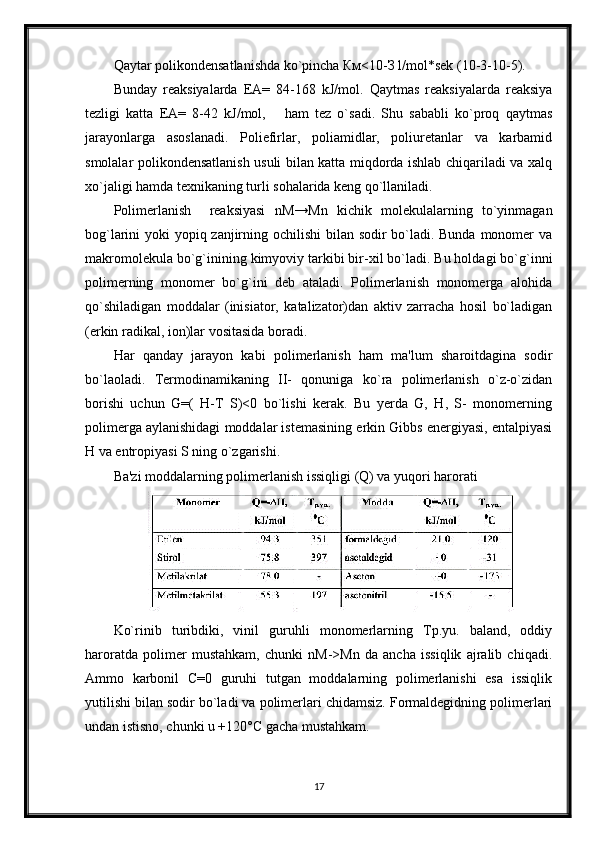Qaytar polikondensatlanishda ko`pincha Км<10-З l/mol*sek (10-3-10-5).
Bunday   reaksiyalarda   EA=   84-168   kJ/mol.   Qaytmas   reaksiyalarda   reaksiya
tezligi   katta   EA=   8-42   kJ/mol,       ham   tez   o`sadi.   Shu   sababli   ko`proq   qaytmas
jarayonlarga   asoslanadi.   Poliefirlar,   poliamidlar,   poliuretanlar   va   karbamid
smolalar polikondensatlanish usuli bilan katta miqdorda ishlab chiqariladi va xalq
xo`jaligi hamda texnikaning turli sohalarida keng qo`llaniladi.
Polimerlanish     reaksiyasi   nM→Мn   kichik   molekulalarning   to`yinmagan
bog`larini yoki yopiq zanjirning ochilishi  bilan sodir bo`ladi. Bunda monomer  va
makromolekula bo`g`inining kimyoviy tarkibi bir-xil bo`ladi. Bu holdagi bo`g`inni
polimerning   monomer   bo`g`ini   deb   ataladi.   Polimerlanish   monomerga   alohida
qo`shiladigan   moddalar   (inisiator,   katalizator)dan   aktiv   zarracha   hosil   bo`ladigan
(erkin radikal, ion)lar vositasida boradi.
Har   qanday   jarayon   kabi   polimerlanish   ham   ma'lum   sharoitdagina   sodir
bo`laoladi.   Termodinamikaning   II-   qonuniga   ko`ra   polimerlanish   o`z-o`zidan
borishi   uchun   G=(   H-T   S)<0   bo`lishi   kerak.   Bu   yerda   G,   H,   S-   monomerning
polimerga aylanishidagi moddalar istemasining erkin Gibbs energiyasi, entalpiyasi
H va entropiyasi S ning o`zgarishi.
Ba'zi moddalarning polimerlanish issiqligi (Q) va yuqori harorati
Ko`rinib   turibdiki,   vinil   guruhli   monomerlarning   Tp.yu.   baland,   oddiy
haroratda   polimer   mustahkam,   chunki   nM->Mn   da   ancha   issiqlik   ajralib   chiqadi.
Ammo   karbonil   C=0   guruhi   tutgan   moddalarning   polimerlanishi   esa   issiqlik
yutilishi bilan sodir bo`ladi va polimerlari chidamsiz. Formaldegidning polimerlari
undan istisno, chunki u +120°С gacha mustahkam.
17 