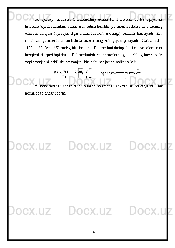 Har   qanday   moddalar   (monomerlar)   uchun   H,   S   ma'lum   bo`lsa   Tp.yu.   ni
hisoblab topish mumkin. Shuni esda tutish kerakki, polimerlanishda monomerning
erkinlik   darajasi   (ayniqsa,   ilgarilanma   harakat   erkinligi)   sezilarli   kamayadi.   Shu
sababdan, polimer hosil bo`lishida sistemaning entropiyasi pasayadi. Odatda, S0 =
-100   -120   J/mol*K   oralig`ida   bo`ladi.   Polimerlanishning   borishi   va   elementar
bosqichlari   quyidagicha:     Polimerlanish   monomerlarning   qo`shbog`larini   yoki
yopiq zanjirini ochilishi  va zanjirli birikishi natijasida sodir bo`ladi.
Polikondensatlanishdan farhli o`laroq polimerlanish- zanjirli reaksiya va u bir
necha bosqichdan iborat.
18 