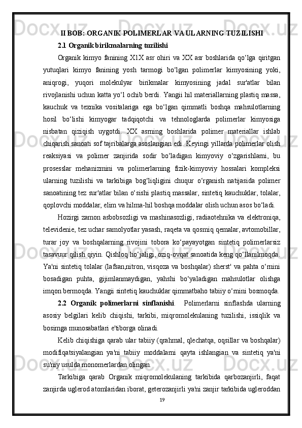 II BOB: ORGANIK POLIMERLAR VA ULARNING TUZILISHI
2.1 Organik birikmalarning tuzilishi
Organik kimyo fanining X1X asr  ohiri  va XX asr  boshlarida qo‘lga qiritgan
yutuqlari   kimyo   fanining   yosh   tarmogi   bo‘lgan   polimerlar   kimyosining   yoki,
aniqrogi,   yuqori   molekulyar   birikmalar   kimyosining   jadal   sur'atlar   bilan
rivojlanishi uchun katta yo‘l ochib berdi. Yangii hil materiallarning plastiq massa,
kauchuk   va   texnika   vositalariga   ega   bo‘lgan   qimmatli   boshqa   mahsulotlarning
hosil   bo‘lishi   kimyogar   tadqiqotchi   va   tehnologlarda   polimerlar   kimyosiga
nisbatan   qiziqish   uygotdi.   XX   asrning   boshlarida   polimer   materiallar   ishlab
chiqarish sanoati sof tajribalarga asoslangian edi. Keyingi yillarda polimerlar olish
reaksiyasi   va   polimer   zanjirida   sodir   bo‘ladigan   kimyoviy   o‘zgarishlarni,   bu
prosesslar   mehanizmini   va   polimerlarning   fizik-kimyoviy   hossalari   kompleksi
ularning   tuzilishi   va   tarkibiga   bog‘liqligini   chuqur   o‘rganish   natijasida   polimer
sanoatining tez sur'atlar bilan o‘sishi plastiq massalar, sintetiq kauchuklar, tolalar,
qoplovchi moddalar, elim va hilma-hil boshqa moddalar olish uchun asos bo‘ladi. 
Hozirgi zamon asbobsozligi va mashinasozligi, radiaotehnika va elektroniqa,
televidenie, tez uchar samolyotlar yasash, raqeta va qosmiq qemalar, avtomobillar,
turar   joy   va   boshqalarning   rivojini   tobora   ko‘payayotgan   sintetiq   polimerlarsiz
tasavuur qilish qiyin. Qishloq ho‘jaligi, oziq-ovqat sanoatida keng qo‘llanilmoqda.
Ya'ni   sintetiq   tolalar   (lafsan,nitron,   visqoza   va  boshqalar)   sherst'   va   pahta   o‘rnini
bosadigan   puhta,   gijimlanmaydigan,   yahshi   bo‘yaladigan   mahsulotlar   olishga
imqon bermoqda. Yangii sintetiq kauchuklar qimmatbaho tabiiy o‘rnini bosmoqda.
2.2   Organik   polimerlarni   sinflanishi .     Polimerlarni   sinflashda   ularning
asosiy   belgilari   kelib   chiqishi,   tarkibi,   miqromolekulaning   tuzilishi,   issiqlik   va
bosimga munosabatlari e'tiborga olinadi.  
Kelib chiqishiga qarab ular tabiiy (qrahmal, qlechatqa, oqsillar va boshqalar)
modifiqatsiyalangian   ya'ni   tabiiy   moddalarni   qayta   ishlangian   va   sintetiq   ya'ni
su'niy usulda monomerlardan olingan. 
Tarkibiga   qarab   Organik   miqromolekulaning   tarkibida   qarbozanjirli,   faqat
zanjirda uglerod atomlaridan iborat, geterozanjirli ya'ni zanjir tarkibida ugleroddan
19 