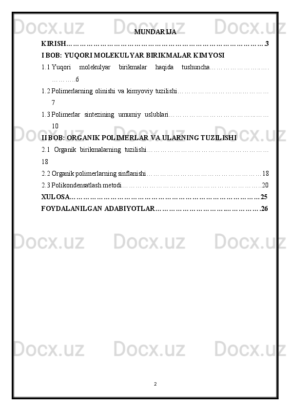 MUNDARIJA
KIRISH…………………………………………………………………………….3
I BOB: YUQORI MOLEKULYAR BIRIKMALAR KIMYOSI
1.1 Yuqori   molekulyar   birikmalar   haqida   tushuncha…………………..….
………..6
1.2 Polimerlarning olinishi   va  kimyoviy  tuzilishi………………………..…………
7
1.3 Polimerlar   sintezining   umumiy   uslublari………………………………...……
10
II BOB: ORGANIK POLIMERLAR VA ULARNING TUZILISHI
2.1   Organik   birikmalarning   tuzilishi………………………………………………
18
2.2 Organik polimerlarning sinflanishi……………………………………………18
2.3 Polikondensatlash metodi……………………………………………………..20
XULOSA…………………………………………………………………………25
FOYDALANILGAN ADABIYOTLAR………………………….…………….26
2 