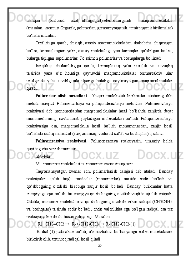 tashqari  (kislorod,  azot,  oltingugurt)  elementorganik   maqromolekulalar
(masalan, kremniy Organik, polimerlar, germaniyorganik, temirorganik birikmalar)
bo‘lishi mumkin. 
Tuzilishiga   qarab,   chiziqli,   asosiy   maqromolekuladan   shahobcha   chiqmagan
bo‘lsa,   tarmoqlangian   ya'ni,   asosiy   molekulaga   yon   tarmoqlar   qo‘shilgan   bo‘lsa,
bularga tiqilgan sopolimerlar. To‘rsimon polimerlar va boshqalarga bo‘linadi. 
Issiqlikqa   chidamliligiga   qarab,   termoplastiq   ya'ni   issiqlik   va   sovuqliq
ta'sirida   yana   o‘z   holatiga   qaytuvchi   maqromolekulalar   termoreaktiv   ular
isitilganda   yoki   sovitilganda   ilgarigi   holatiga   qaytmaydigan   maqromolekulalar
qiradi.   
Polimerlar   olish   metodlari .     Yuqori   molekulali   birikmalar   olishning   ikki
metodi   mavjud.   Polimerizatsiya   va   poliqondensatsiya   metodlari.   Polimerizatsiya
reaksiyasi   deb   monomerlardan   maqromolekulalar   hosil   bo‘lishda   zanjirda   faqat
monomerlarning     navbatlanib   joylashgan   molekulalari   bo‘ladi.   Poliqondensatsiya
reaksiyasiga   esa,   maqromolekula   hosil   bo‘lish   monomerlardan,   zanjir   hosil
bo‘lishda oraliq mahsulot (suv, ammiaq, vodorod sul'fit va boshqalar) ajraladi. 
Polimerizatsiya   reaksiyasi .   Polimerizatsiya   reaksiyasini   umumiy   holda
quyidagicha yozish mumkin. 
nM=Mn 
M- -monomer molekulasi n- monomer zvenosining soni 
Taqrorlanayotgan   zveslar   soni   polimerlanish   darajasi   deb   ataladi.   Bunday
reaksiyalar   qo‘sh   bogli   moddalar   (monomerlar)   orasida   sodir   bo‘ladi   va
qo‘shbogning   o‘zilishi   hisobiga   zanjir   hosil   bo‘ladi.   Bunday   birikmalar   katta
energiyaga ega bo‘lib, bu energiya qo‘sh bogning o‘zilish vaqtida ajralib chiqadi.
Odatda,   monomer   molekulasida   qo‘sh   bogning   o‘zilishi   erkin  radiqal   (CH3C4H5
va   boshqalar)   ta'sirida   sodir   bo‘ladi,   erkin   valenlikka   ega   bo‘lgan   radiqal   esa   tez
reaksiyaga kirishish  hususiyatiga ega. Masalan 
R1+CH2=CH2  →
 R-+-CH2-CH2-  →
 R- CH2-CH2-(1) 
  Radial  (1) juda aktiv bo‘lib, o‘z navbatida bo‘lsa yangii etilen molekulasini
biriktirib olib, uzunroq radiqal hosil qiladi: 
20 