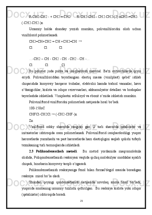 R-CH2-CH2 - + CH2 = CH2   R-CH2-CH2 - CH2-CH2-(2) nCH2 =CH2 
(-CH2-CH2-)n 
Umumiy   holda   shunday   yozish   mumkin,   polivinilhloridni   olish   uchun
vinilhlorid polimerlanadi. 
CH2=CH+CH2 = CH +CH2=CH  →
Cl             Cl             Cl 
 
…-CH2 – CH - CH2 - CH - CH2 - CH -… 
Cl              Cl               Cl 
Bu   polimer   juda   puhta   va   issiqbardosh   material.   Ba'zi   erituvchilarda   qiyin
eriydi.   Polivinilhloriddan   tayorlangian   elastiq   massa   (vinilplast)   qabel'   ishlab
chiqarishda   kimyoviy   barqaror   trubalar,   elektroliz   hamda   trabiol   vannalar,   havo
o‘tkazgichlar, kislota va ishqor rezervuarlari, akkumulyator detallari  va boshqalar
tayorlashda ishlatiladi. Viniplastni selluloyd va ebonit o‘rnida ishlatish mumkin. 
Polivinilftorid vinilftoridni polimerlash natijasida hosil bo‘ladi. 
100-150oC 
CHFCl-CH2Cl 	
→  (-CH2-CHF-)n 
Zn 
Vinilftorid   oddiy   sharoitda   rangisiz   gaz.   U   turli   sharoitda   qatalizator   va
initsiatorlar   ishtiroqida   oson   polimerlanadi.   Polivinilftorid   issiqbardoshligi   yuqori
haroratlarda yumshashi va past haroratlarda ham elastiqligini saqlab qolishi tufayli
texnikaning turli tarmoqlarida ishlatiladi. 
2.3   Polikondensatlash   metodi .     Bu   metod   yordamida   maqromolekula
olishda, Poliqondensatlanish reaksiyasi vaqtida qichiq molekulyar moddalar ajralib
chiqadi, binobarin kimyoviy tarqib o‘zgaradi. 
Polikondensatlanish   reaksiyasiga   fenol   bilan   formal'degid   orasida   boradigan
reaksiya  misol bo‘la oladi. 
Shundan   qeyingi   qondensatlanish   natijasida   novolaq   smola   hosil   bo‘ladi,
yuqorida smolaning umumiy tuzilishi qeltirilgan.   Bu reaksiya kislota yoki ishqor
(qatalizator) ishtiroqida boradi. 
21 