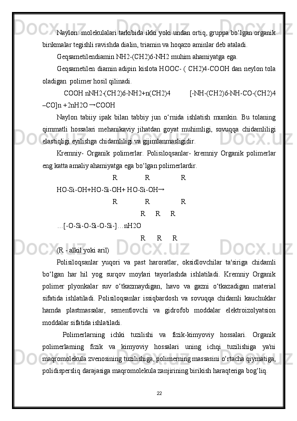 Naylon: molekulalari tarkibida ikki yoki undan ortiq, gruppa bo‘lgan organik
birikmalar tegishli ravishda dialin, triamin va hoqazo aminlar deb ataladi.  
Geqsametilendiamin NH2-(CH2)6-NH2 muhim ahamiyatga ega. 
Geqsametilen diamin adipin kislota HOOC- ( CH2)4-COOH dan neylon tola
oladigan  polimer hosil qilinadi. 
    COOH nNH2-(CH2)6-NH2+n(CH2)4   [-NH-(CH2)6-NH-CO-(CH2)4
–CO]n +2nH2O → COOH  
Naylon   tabiiy   ipak   bilan   tabbiy   jun   o‘rnida   ishlatish   mumkin.   Bu   tolaning
qimmatli   hossalari   mehanikaviy   jihatdan   goyat   muhimligi,   sovuqqa   chidamliligi
elastiqligi eyilishga chidamliligi va gijimlanmasligidir. 
Kremniy-   Organik   polimerlar.   Polisiloqsanlar-   kremniy   Organik   polimerlar
eng katta amaliy ahamiyatga ega bo‘lgan polimerlardir. 
                                R                R                  R 
HO-Si-OH+HO-Si-OH+ HO-Si-OH	
→       
                                R                R                  R 
                                                R      R      R 
…[-O-Si-O-Si-O-Si-]…nH2O 
                                                R       R      R 
(R - alkil yoki aril) 
Polisiloqsanlar   yuqori   va   past   haroratlar,   oksidlovchilar   ta'siriga   chidamli
bo‘lgan   har   hil   yog   surqov   moylari   tayorlashda   ishlatiladi.   Kremniy   Organik
polimer   plyonkalar   suv   o‘tkazmaydigan,   havo   va   gazni   o‘tkazadigan   material
sifatida   ishlatiladi.   Polisiloqsanlar   issiqbardosh   va   sovuqqa   chidamli   kauchuklar
hamda   plastmassalar,   sementlovchi   va   gidrofob   moddalar   elektroizolyatsion
moddalar sifatida ishlatiladi. 
  Polimerlarning   ichki   tuzilishi   va   fizik-kimyoviy   hossalari.   Organik
polimerlarning   fizik   va   kimyoviy   hossalari   uning   ichqi   tuzilishiga   ya'ni
maqromolekula zvenosining tuzilishiga, polimerning massasini o‘rtacha qiymatiga,
polidispersliq darajasiga maqromolekula zanjirining birikish haraqteriga bog‘liq. 
22 