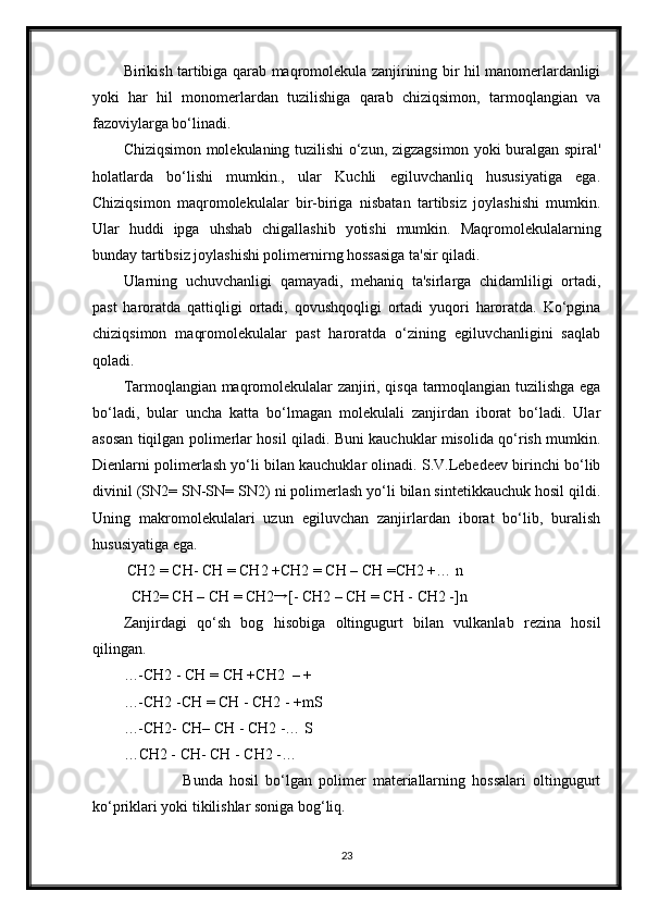 Birikish tartibiga qarab maqromolekula zanjirining bir hil manomerlardanligi
yoki   har   hil   monomerlardan   tuzilishiga   qarab   chiziqsimon,   tarmoqlangian   va
fazoviylarga bo‘linadi. 
Chiziqsimon molekulaning tuzilishi o‘zun, zigzagsimon yoki buralgan spiral'
holatlarda   bo‘lishi   mumkin.,   ular   Kuchli   egiluvchanliq   hususiyatiga   ega.
Chiziqsimon   maqromolekulalar   bir-biriga   nisbatan   tartibsiz   joylashishi   mumkin.
Ular   huddi   ipga   uhshab   chigallashib   yotishi   mumkin.   Maqromolekulalarning
bunday tartibsiz joylashishi polimernirng hossasiga ta'sir qiladi. 
Ularning   uchuvchanligi   qamayadi,   mehaniq   ta'sirlarga   chidamliligi   ortadi,
past   haroratda   qattiqligi   ortadi,   qovushqoqligi   ortadi   yuqori   haroratda.   Ko‘pgina
chiziqsimon   maqromolekulalar   past   haroratda   o‘zining   egiluvchanligini   saqlab
qoladi. 
Tarmoqlangian maqromolekulalar zanjiri, qisqa tarmoqlangian tuzilishga ega
bo‘ladi,   bular   uncha   katta   bo‘lmagan   molekulali   zanjirdan   iborat   bo‘ladi.   Ular
asosan tiqilgan polimerlar hosil qiladi. Buni kauchuklar misolida qo‘rish mumkin.
Dienlarni polimerlash yo‘li bilan kauchuklar olinadi. S.V.Lebedeev birinchi bo‘lib
divinil (SN2= SN-SN= SN2) ni polimerlash yo‘li bilan sintetikkauchuk hosil qildi.
Uning   makromolekulalari   uzun   egiluvchan   zanjirlardan   iborat   bo‘lib,   buralish
hususiyatiga ega. 
 CH2 = CH- CH = CH2 +CH2 = CH – CH =CH2 +… n 
CH2= CH – CH = CH2→ [- CH2 – CH = CH - CH2 -]n 
Zanjirdagi   qo‘sh   bog   hisobiga   oltingugurt   bilan   vulkanlab   rezina   hosil
qilingan. 
…-CH2 - CH = CH +CH2  – + 
…-CH2 -CH = CH - CH2 - +mS 
…-CH2- CH– CH - CH2 -… S 
…CH2 - CH- CH - CH2 -… 
                  Bunda   hosil   bo‘lgan   polimer   materiallarning   hossalari   oltingugurt
ko‘priklari yoki tikilishlar soniga bog‘liq. 
23 