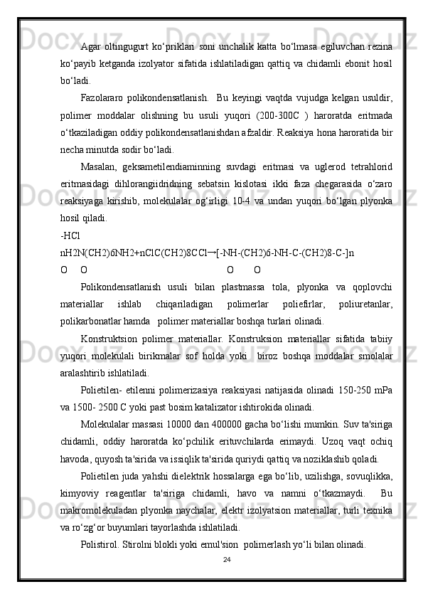 Agar   oltingugurt   ko‘priklari   soni   unchalik   katta   bo‘lmasa   egiluvchan   rezina
ko‘payib  ketganda  izolyator  sifatida  ishlatiladigan  qattiq va  chidamli  ebonit   hosil
bo‘ladi. 
Fazolararo   polikondensatlanish.     Bu   keyingi   vaqtda   vujudga   kelgan   usuldir,
polimer   moddalar   olishning   bu   usuli   yuqori   (200-300C   )   haroratda   eritmada
o‘tkaziladigan oddiy polikondensatlanishdan afzaldir. Reaksiya hona haroratida bir
necha minutda sodir bo‘ladi. 
Masalan,   geksametilendiaminning   suvdagi   eritmasi   va   uglerod   tetrahlorid
eritmasidagi   dihlorangiidridning   sebatsin   kislotasi   ikki   faza   chegarasida   o‘zaro
reaksiyaga   kirishib,   molekulalar   og‘irligi   10-4   va   undan   yuqori   bo‘lgan   plyonka
hosil qiladi. 
-HCl 
nH2N(CH2)6NH2+nClC(CH2)8CCl→ [-NH-(CH2)6-NH-C-(CH2)8-C-]n
O     O                                                        O        O 
Polikondensatlanish   usuli   bilan   plastmassa   tola,   plyonka   va   qoplovchi
materiallar   ishlab   chiqariladigan   polimerlar   poliefirlar,   poliuretanlar,
polikarbonatlar hamda   polimer materiallar boshqa turlari olinadi. 
Konstruktsion   polimer   materiallar.   Konstruksion   materiallar   sifatida   tabiiy
yuqori   molekulali   birikmalar   sof   holda   yoki     biroz   boshqa   moddalar   smolalar
aralashtirib ishlatiladi. 
Polietilen-   etilenni   polimerizasiya   reaksiyasi   natijasida   olinadi   150-250   mPa
va 1500- 2500 C yoki past bosim katalizator ishtirokida olinadi.  
Molekulalar massasi 10000 dan 400000 gacha bo‘lishi mumkin. Suv ta'siriga
chidamli,   oddiy   haroratda   ko‘pchilik   erituvchilarda   erimaydi.   Uzoq   vaqt   ochiq
havoda, quyosh ta'sirida va issiqlik ta'sirida quriydi qattiq va noziklashib qoladi. 
Polietilen juda yahshi dielektrik hossalarga ega bo‘lib, uzilishga, sovuqlikka,
kimyoviy   reagentlar   ta'siriga   chidamli,   havo   va   namni   o‘tkazmaydi.     Bu
makromolekuladan  plyonka  naychalar, elektr   izolyatsion  materiallar,  turli  texnika
va ro‘zg‘or buyumlari tayorlashda ishlatiladi. 
Polistirol. Stirolni blokli yoki emul'sion  polimerlash yo‘li bilan olinadi. 
24 