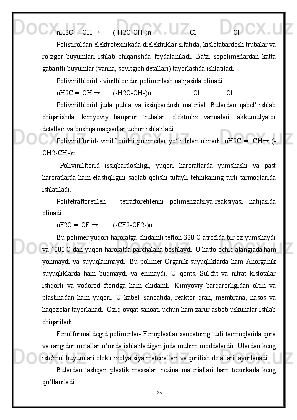 nH2C =  CH → (-H2C-CH-)n                      Cl                     Cl 
Polistiroldan elektrotexnikada dielektriklar sifatida, kislotabardosh trubalar va
ro‘zgor   buyumlari   ishlab   chiqarishda   foydalaniladi.   Ba'zi   sopolimerlardan   katta
gabaritli buyumlar (vanna, sovitgich detallari) tayorlashda ishlatiladi. 
Polivinilhlorid - vinilhloridni polimerlash natijasida olinadi: 
nH2C =  CH  →
(-H2C-CH-)n                        Cl        Cl 
Polivinilhlorid   juda   puhta   va   issiqbardosh   material.   Bulardan   qabel'   ishlab
chiqarishda,   kimyoviy   barqaror   trubalar,   elektroliz   vannalari,   akkumulyator
detallari va boshqa maqsadlar uchun ishlatiladi. 
Polivinilftorid-   vinilftoridni  polimerlar   yo‘li  bilan  olinadi:   nH2C  =    CH →
  (-
CH2-CH-)n 
Polivinilftorid   issiqbardoshligi,   yuqori   haroratlarda   yumshashi   va   past
haroratlarda ham  elastiqligini  saqlab  qolishi  tufayli tehnikaning turli  tarmoqlarida
ishlatiladi. 
Politetraftoretilen   -   tetraftoretilenni   polimerizatsiya-reaksiyasi   natijasida
olinadi. 
nF2C =  CF 
→ (-CF2-CF2-)n 
Bu polimer yuqori haroratga chidamli teflon 320 C atrofida bir oz yumshaydi
va 4000 C dan yuqori haroratda parchalana boshlaydi. U hatto ochiq alangiada ham
yonmaydi   va   suyuqlanmaydi.   Bu   polimer   Organik   suyuqliklarda   ham   Anorganik
suyuqliklarda   ham   buqmaydi   va   erimaydi.   U   qonts.   Sul'fat   va   nitrat   kislotalar
ishqorli   va   vodorod   ftoridga   ham   chidamli.   Kimyoviy   barqarorligidan   oltin   va
plastinadan   ham   yuqori.   U   kabel'   sanoatida,   reaktor   qran,   membrana,   nasos   va
haqozolar tayorlanadi. Oziq-ovqat sanoati uchun ham zarur-asbob uskunalar ishlab
chiqariladi. 
Fenolformal'degid polimerlar- Fenoplastlar sanoatning turli tarmoqlarida qora
va rangidor metallar o‘rnida ishlatiladigan juda muhim moddalardir. Ulardan keng
iste'mol buyumlari elektr izolyatsiya materiallari va qurilish detallari tayorlanadi. 
Bulardan   tashqari   plastik   massalar,   rezina   materiallari   ham   texnikada   keng
qo‘llaniladi.
25 