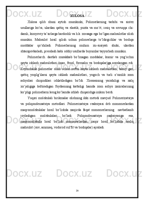 XULOSA
Xulosa   qilib   shuni   aytish   mumkinki,   Polimerlarning   tarkibi   va   sintez
usullariga   ko ra,   ulardan   qattiq   va   elastik,   puxta   va   mo rt,   issiq   va   sovuqqa   chi-ʻ ʻ
damli, kimyoviy ta sirlarga bardoshli va h.k. xossaga ega bo lgan mahsulotlar olish	
ʼ ʻ
mumkin.   Mahsulot   hosil   qilish   uchun   polimerlarga   to ldirgichlar   va   boshqa	
ʻ
moddalar   qo shiladi.   Polimerlarning   muhim   xu-susiyati   shuki,   ulardan	
ʻ
shtampovkalash, presslash kabi oddiy usullarda buyumlar tayyorlash mumkin.
Polimerlarch.   dastlab   murakkab   bo lmagan   moddalar,   kumir   va   yog ochni	
ʻ ʻ
qayta   ishlash   mahsulotlari   (mas,   fenol,   formalin   va   boshqalar)ga   asoslangan   edi.
Keyinchalik   polimerlar   olish   uchun   neftni   kayta   ishlash   mahsulotlari,   tabiiy   gaz,
qattiq   yoqilg ilarni   qayta   ishlash   mahsulotlari,   yogoch   va   turli   o simlik   xom	
ʻ ʻ
ashyolari   chiqindilari   ishlatiladigan   bo ldi.   Xossasining   yaxshiligi   va   xalq	
ʻ
xo jaligiga   keltiradigan   foydasining   kattaligi   hamda   xom   ashyo   zaxiralarining	
ʻ
ko pligi polimerlarni keng ko lamda ishlab chiqarishga imkon berdi.
ʻ ʻ
Yuqori   molekulali   birikmalar   olishning   ikki   metodi   mavjud.   Polimerizatsiya
va   poliqondensatsiya   metodlari.   Polimerizatsiya   reaksiyasi   deb   monomerlardan
maqromolekulalar   hosil   bo‘lishda   zanjirda   faqat   monomerlarning     navbatlanib
joylashgan   molekulalari   bo‘ladi.   Poliqondensatsiya   reaksiyasiga   esa,
maqromolekula   hosil   bo‘lish   monomerlardan,   zanjir   hosil   bo‘lishda   oraliq
mahsulot (suv, ammiaq, vodorod sul'fit va boshqalar) ajraladi.
26 