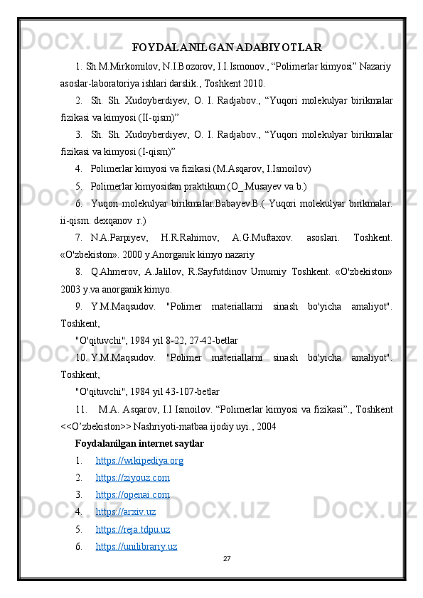 FOYDALANILGAN ADABIYOTLAR
1. Sh.M.Mirkomilov, N.I.Bozorov, I.I.Ismonov., “Polimerlar kimyosi” Nazariy
asoslar-laboratoriya ishlari darslik., Toshkent 2010.
2. Sh.   Sh.   Xudoyberdiyev,   O.   I.   Radjabov.,   “Yuqori   molekulyar   birikmalar
fizikasi va kimyosi (II-qism)”
3. Sh.   Sh.   Xudoyberdiyev,   O.   I.   Radjabov.,   “Yuqori   molekulyar   birikmalar
fizikasi va kimyosi (I-qism)”
4. Polimerlar kimyosi va fizikasi (M.Asqarov, I.Ismoilov)
5. Polimerlar kimyosidan praktikum (O_.Musayev va b.)
6. Yuqori   molekulyar   birikmalar.Babayev.B.(   Yuqori   molekulyar   birikmalar.
ii-qism. dexqanov  r.)
7. N.A.Parpiyev,   H.R.Rahimov,   A.G.Muftaxov.   asoslari.   Toshkent.
«O'zbekiston». 2000 y.Anorganik kimyo nazariy 
8. Q.Ahmerov,   A.Jalilov,   R.Sayfutdinov   Umumiy   Toshkent.   «O'zbekiston»
2003 y.va anorganik kimyo.
9. Y.M.Maqsudov.   "Polimer   materiallarni   sinash   bo'yicha   amaliyot".
Toshkent,
"O'qituvchi", 1984 yil 8-22, 27-42-betlar
10. Y.M.Maqsudov.   "Polimer   materiallarni   sinash   bo'yicha   amaliyot".
Toshkent,
"O'qituvchi", 1984 yil 43-107-betlar
11.   M.A. Asqarov, I.I Ismoilov. “Polimerlar kimyosi va fizikasi”., Toshkent
<<O’zbekiston>> Nashriyoti-matbaa ijodiy uyi., 2004
Foydalanilgan internet saytlar
1. https://wikipediya.org   
2. https://ziyouz.com     
3. https://openai.com   
4. https://arxiv.uz   
5. https://reja.tdpu.uz   
6. https://unilibrariy.uz   
27 