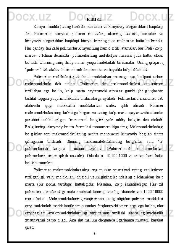 KIRISH
Kimyo- modda (uning tuzilishi, xossalari va kimyoviy o`zgarishlari) haqidagi
fan.   Polimerlar   kimyosi-   polimer   moddalar,   ularning   tuzilishi,   xossalari   va
kimyoviy   o`zgarishlari   haqidagi   kimyo   fanining   juda   muhim   va   katta   bo`limidir.
Har qanday fan kabi polimerlar kimyosining ham o`z tili, atamalari bor. Poli- ko`p,
meros-   o`lcham   demakdir.   polimerlarning   molekulyar   massasi   juda   katta,   ulkan
bo`ladi.   Ularning   aniq   ilmiy   nomi-   yuqorimolekulali   birikmalar.   Uning   qisqaroq
"polimer" deb ataluvchi sinonimik fan, texnika va hayotda ko`p ishlatiladi.
Polimerlar   molekulasi   juda   katta   molekulyar   massaga   ega   bo`lgani   uchun
makromolekula   deb   ataladi.   Polimerlar   deb   makromolekulasi   zanjirsimon
tuzilishga   ega   bo`lib,   ko`p   marta   qaytaruvchi   atomlar   guruhi   (bo`g`in)lardan
tashkil  topgan  yuqorimolekulali   birikmalarga  aytiladi.  Polimerlarni   monomer   deb
ataluvchi   quyi   molekulali   moddalardan   sintez   qilib   olinadi.   Polimer
makromolekulasining   tarkibiga   kirgan   va   uning   ko`p   marta   qaytaruvchi   atomlar
guruhini   tashkil   qilgan   "monomer"   bo`g`ini   yoki   oddiy   bo`g`in   deb   ataladi.
Bo`g`inning kimyoviy brutto formulasi  monomernikiga teng. Makromolekuladagi
bo`g`inlar   soni   makromolekulaning   nechta   monomerni   kimyoviy   bog`lab   sintez
qilinganini   bildiradi.   Shuning   makromalekulalarning   bo`g`inlar   soni   "n"
polimerlanish   darajasi     uchun   deyiladi.   (Polimerlanish-   monomerlardan
polimerlarni   sintez   qilish   usulidir).   Odatda   n-   10,100,1000   va   undan   ham   katta
bo`lishi mumkin.
Polimerlar   makromolekulasining   eng   muhim   xususiyati   uning   zanjirsimon
tuzilganligi,   ya'ni   molekulani   chiziqli   uzunligining   ko`ndalang   o`lchamidan   ko`p
marta   (bir   necha   tartibga)   kattaligidir.   Masalan,   ko`p   ishlatiladigan   Har   xil
polietilen   tasmalaridagi   makromolekulalarning   uzunligi   diametridan   1000-10000
marta   katta.     Makromolekulaning   zanjirsimon   tuzilganligidan   polimer   moddalari
quyi molekulali moddalarnikidan butunlay farqlanuvchi xossalarga ega bo`lib, ular
quyidagilar:   -makromolekulalarning   zanjirsimon   tuzilishi   ularda   egiluvchanlik
xususiyatini  barpo qiladi. Ana shu ma'lum chegarada ilgarlanma mustaqil  harakat
qiladi.
3 