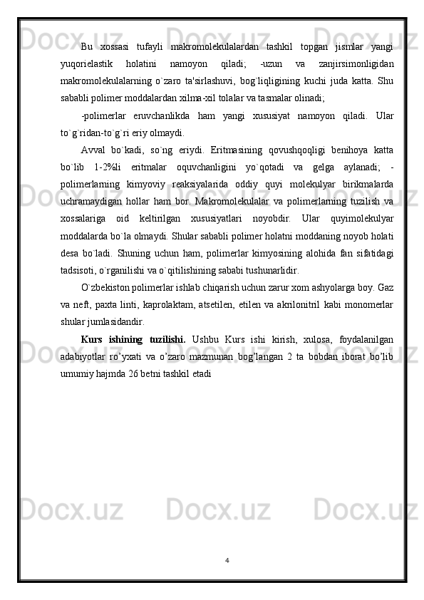 Bu   xossasi   tufayli   makromolekulalardan   tashkil   topgan   jismlar   yangi
yuqorielastik   holatini   namoyon   qiladi;   -uzun   va   zanjirsimonligidan
makromolekulalarning   o`zaro   ta'sirlashuvi,   bog`liqligining   kuchi   juda   katta.   Shu
sababli polimer moddalardan xilma-xil tolalar va tasmalar olinadi;
-polimerlar   eruvchanlikda   ham   yangi   xususiyat   namoyon   qiladi.   Ular
to`g`ridan-to`g`ri eriy olmaydi.
Avval   bo`kadi,   so`ng   eriydi.   Eritmasining   qovushqoqligi   benihoya   katta
bo`lib   1-2%li   eritmalar   oquvchanligini   yo`qotadi   va   gelga   aylanadi;   -
polimerlarning   kimyoviy   reaksiyalarida   oddiy   quyi   molekulyar   birikmalarda
uchramaydigan   hollar   ham   bor.   Makromolekulalar   va   polimerlarning   tuzilish   va
xossalariga   oid   keltirilgan   xususiyatlari   noyobdir.   Ular   quyimolekulyar
moddalarda bo`la olmaydi. Shular sababli polimer holatni moddaning noyob holati
desa   bo`ladi.   Shuning   uchun   ham,   polimerlar   kimyosining   alohida   fan   sifatidagi
tadsisoti, o`rganilishi va o`qitilishining sababi tushunarlidir.
O`zbekiston polimerlar ishlab chiqarish uchun zarur xom ashyolarga boy. Gaz
va   neft,   paxta   linti,   kaprolaktam,   atsetilen,   etilen   va   akrilonitril   kabi   monomerlar
shular jumlasidandir.
Kurs   ishining   tuzilishi.   Ushbu   Kurs   ishi   kirish,   xulosa,   foydalanilgan
adabiyotlar   ro’yxati   va   o’zaro   mazmunan   bog’langan   2   ta   bobdan   iborat   bo’lib
umumiy hajmda 26 betni tashkil etadi
4 