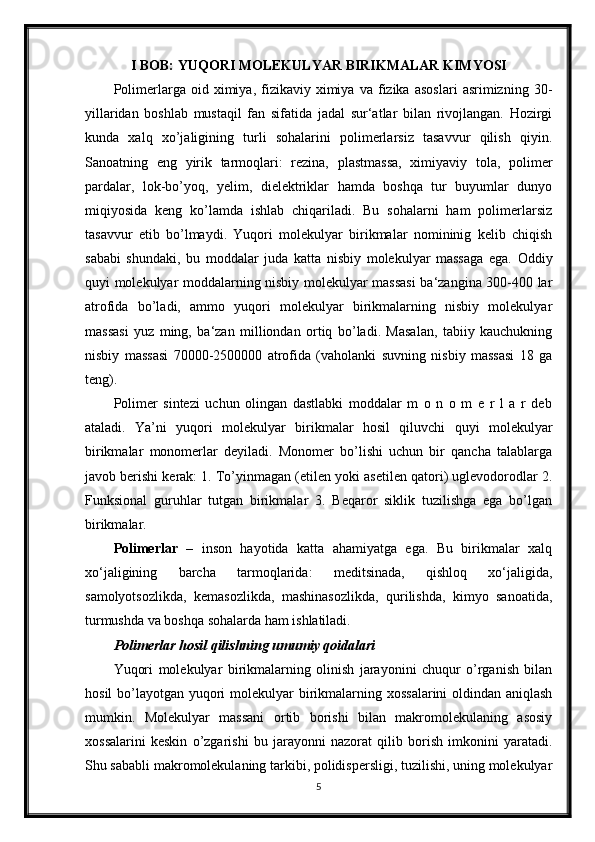 I BOB: YUQORI MOLEKULYAR BIRIKMALAR KIMYOSI
Polimerlarga  oid   ximiya,  fizikaviy  ximiya   va   fizika   asoslari   asrimizning   30-
yillaridan   boshlab   mustaqil   fan   sifatida   jadal   sur‘atlar   bilan   rivojlangan.   Hozirgi
kunda   xalq   xo’jaligining   turli   sohalarini   polimerlarsiz   tasavvur   qilish   qiyin.
Sanoatning   eng   yirik   tarmoqlari:   rezina,   plastmassa,   ximiyaviy   tola,   polimer
pardalar,   lok-bo’yoq,   yelim,   dielektriklar   hamda   boshqa   tur   buyumlar   dunyo
miqiyosida   keng   ko’lamda   ishlab   chiqariladi.   Bu   sohalarni   ham   polimerlarsiz
tasavvur   etib   bo’lmaydi.   Yuqori   molekulyar   birikmalar   nomininig   kelib   chiqish
sababi   shundaki,   bu   moddalar   juda   katta   nisbiy   molekulyar   massaga   ega.   Oddiy
quyi molekulyar moddalarning nisbiy molekulyar massasi  ba‘zangina 300-400 lar
atrofida   bo’ladi,   ammo   yuqori   molekulyar   birikmalarning   nisbiy   molekulyar
massasi   yuz   ming,   ba‘zan   milliondan   ortiq   bo’ladi.   Masalan,   tabiiy   kauchukning
nisbiy   massasi   70000-2500000   atrofida   (vaholanki   suvning   nisbiy   massasi   18   ga
teng).
Polimer   sintezi   uchun   olingan   dastlabki   moddalar   m   o   n   o   m   e   r   l   a   r   deb
ataladi.   Ya’ni   yuqori   molekulyar   birikmalar   hosil   qiluvchi   quyi   molekulyar
birikmalar   monomerlar   deyiladi.   Monomer   bo’lishi   uchun   bir   qancha   talablarga
javob berishi kerak: 1. To’yinmagan (etilen yoki asetilen qatori) uglevodorodlar 2.
Funksional   guruhlar   tutgan   birikmalar   3.   Beqaror   siklik   tuzilishga   ega   bo’lgan
birikmalar.  
Polimerlar   –   inson   hayotida   katta   ahamiyatga   ega.   Bu   birikmalar   xalq
xo‘jaligining   barcha   tarmoqlarida:   meditsinada,   qishloq   xo‘jaligida,
samolyotsozlikda,   kemasozlikda,   mashinasozlikda,   qurilishda,   kimyo   sanoatida,
turmushda va boshqa sohalarda ham ishlatiladi.
Polimerlar hosil qilishning umumiy qoidalari
Yuqori   molekulyar   birikmalarning   olinish   jarayonini   chuqur   o’rganish   bilan
hosil  bo’layotgan yuqori  molekulyar birikmalarning xossalarini  oldindan aniqlash
mumkin.   Molekulyar   massani   ortib   borishi   bilan   makromolekulaning   asosiy
xossalarini   keskin   o’zgarishi   bu   jarayonni   nazorat   qilib   borish   imkonini   yaratadi.
Shu sababli makromolekulaning tarkibi, polidispersligi, tuzilishi, uning molekulyar
5 