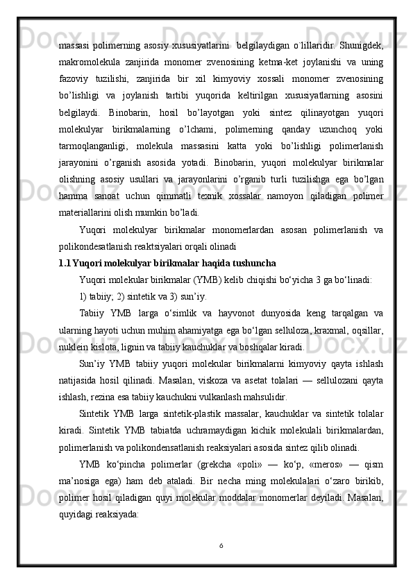 massasi   polimerning   asosiy   xususiyatlarini     belgilaydigan   o`lillaridir.   Shunigdek,
makromolekula   zanjirida   monomer   zvenosining   ketma-ket   joylanishi   va   uning
fazoviy   tuzilishi,   zanjirida   bir   xil   kimyoviy   xossali   monomer   zvenosining
bo’lishligi   va   joylanish   tartibi   yuqorida   keltirilgan   xususiyatlarning   asosini
belgilaydi.   Binobarin,   hosil   bo’layotgan   yoki   sintez   qilinayotgan   yuqori
molekulyar   birikmalarning   o’lchami,   polimerning   qanday   uzunchoq   yoki
tarmoqlanganligi,   molekula   massasini   katta   yoki   bo’lishligi   polimerlanish
jarayonini   o’rganish   asosida   yotadi.   Binobarin,   yuqori   molekulyar   birikmalar
olishning   asosiy   usullari   va   jarayonlarini   o’rganib   turli   tuzilishga   ega   bo’lgan
hamma   sanoat   uchun   qimmatli   texnik   xossalar   namoyon   qiladigan   polimer
materiallarini olish mumkin bo’ladi.
Yuqori   molekulyar   birikmalar   monomerlardan   asosan   polimerlanish   va
polikondesatlanish reaktsiyalari orqali olinadi
1.1 Yuqori molekulyar birikmalar haqida tushuncha
Yuqori molekular birikmalar (YMB) kelib chiqishi bo‘yicha 3 ga bo‘linadi:
1) tabiiy; 2) sintetik va 3) sun’iy.
Tabiiy   YMB   larga   o‘simlik   va   hayvonot   dunyosida   keng   tarqalgan   va
ularning hayoti uchun muhim ahamiyatga ega bo‘lgan selluloza, kraxmal, oqsillar,
nuklein kislota, lignin va tabiiy kauchuklar va boshqalar kiradi.
Sun’iy   YMB   tabiiy   yuqori   molekular   birikmalarni   kimyoviy   qayta   ishlash
natijasida   hosil   qilinadi.   Masalan,   viskoza   va   asetat   tolalari   —   sellulozani   qayta
ishlash, rezina esa tabiiy kauchukni vulkanlash mahsulidir.
Sintetik   YMB   larga   sintetik-plastik   massalar,   kauchuklar   va   sintetik   tolalar
kiradi.   Sintetik   YMB   tabiatda   uchramaydigan   kichik   molekulali   birikmalardan,
polimerlanish va polikondensatlanish reaksiyalari asosida sintez qilib olinadi.
YMB   ko‘pincha   polimerlar   (grekcha   «poli»   —   ko‘p,   «meros»   —   qism
ma’nosiga   ega)   ham   deb   ataladi.   Bir   necha   ming   molekulalari   o‘zaro   birikib,
polimer   hosil   qiladigan   quyi   molekular   moddalar   monomerlar   deyiladi.   Masalan,
quyidagi reaksiyada:
6 