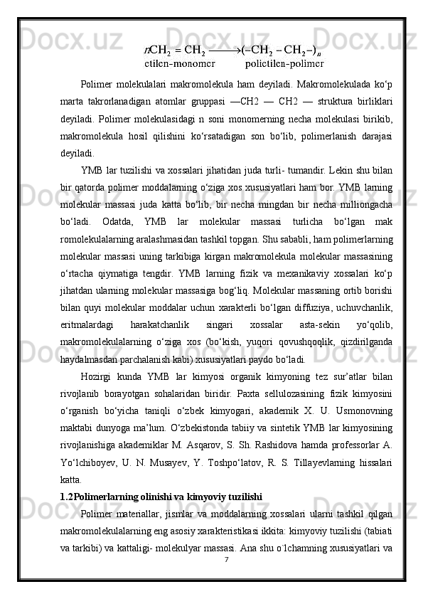 Polimer   molekulalari   makromolekula   ham   deyiladi.   Makromolekulada   ko‘p
marta   takrorlanadigan   atomlar   gruppasi   —CH2   —   CH2   —   struktura   birliklari
deyiladi.   Polimer   molekulasidagi   n   soni   monomerning   necha   molekulasi   birikib,
makromolekula   hosil   qilishini   ko‘rsatadigan   son   bo‘lib,   polimerlanish   darajasi
deyiladi.
YMB lar tuzilishi va xossalari jihatidan juda turli- tumandir. Lekin shu bilan
bir qatorda polimer moddalarning o‘ziga xos xususiyatlari ham bor. YMB larning
molekular   massasi   juda   katta   bo‘lib,   bir   necha   mingdan   bir   necha   milliongacha
bo‘ladi.   Odatda,   YMB   lar   molekular   massasi   turlicha   bo‘lgan   mak
romolekulalarning aralashmasidan tashkil topgan. Shu sababli, ham polimerlarning
molekular   massasi   uning   tarkibiga   kirgan   makromolekula   molekular   massasining
o‘rtacha   qiymatiga   tengdir.   YMB   larning   fizik   va   mexanikaviy   xossalari   ko‘p
jihatdan ularning molekular massasiga bog‘liq. Molekular massaning ortib borishi
bilan   quyi   molekular   moddalar   uchun   xarakterli   bo‘lgan   diffuziya,   uchuvchanlik,
eritmalardagi   harakatchanlik   singari   xossalar   asta-sekin   yo‘qolib,
makromolekulalarning   o‘ziga   xos   (bo‘kish,   yuqori   qovushqoqlik,   qizdirilganda
haydalmasdan parchalanish kabi) xususiyatlari paydo bo‘ladi.
Hozirgi   kunda   YMB   lar   kimyosi   organik   kimyoning   tez   sur’atlar   bilan
rivojlanib   borayotgan   sohalaridan   biridir.   Paxta   sellulozasining   fizik   kimyosini
o‘rganish   bo‘yicha   taniqli   o‘zbek   kimyogari,   akademik   X.   U.   Usmonovning
maktabi dunyoga ma’lum. O‘zbekistonda tabiiy va sintetik YMB lar kimyosining
rivojlanishiga   akademiklar   M.   Asqarov,   S.   Sh.   Rashidova   hamda   professorlar   A.
Yo‘lchiboyev,   U.   N.   Musayev,   Y.   Toshpo‘latov,   R.   S.   Tillayevlarning   hissalari
katta.
1.2 Polimerlarning olinishi va kimyoviy tuzilishi
Polimer   materiallar,   jismlar   va   moddalarning   xossalari   ularni   tashkil   qilgan
makromolekulalarning eng asosiy xarakteristikasi ikkita: kimyoviy tuzilishi (tabiati
va tarkibi) va kattaligi- molekulyar massasi. Ana shu o`lchamning xususiyatlari va
7 