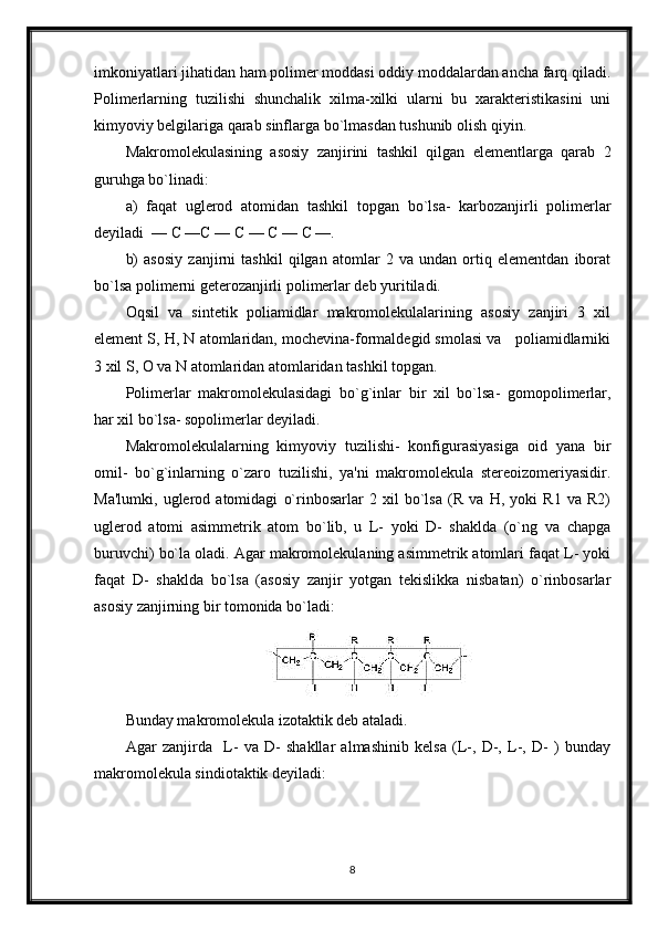 imkoniyatlari jihatidan ham polimer moddasi oddiy moddalardan ancha farq qiladi.
Polimerlarning   tuzilishi   shunchalik   xilma-xilki   ularni   bu   xarakteristikasini   uni
kimyoviy belgilariga qarab sinflarga bo`lmasdan tushunib olish qiyin.
Makromolekulasining   asosiy   zanjirini   tashkil   qilgan   elementlarga   qarab   2
guruhga bo`linadi:
a)   faqat   uglerod   atomidan   tashkil   topgan   bo`lsa-   karbozanjirli   polimerlar
deyiladi  — С —С — С — С — С —.  
b)   asosiy   zanjirni   tashkil   qilgan   atomlar   2   va   undan   ortiq   elementdan   iborat
bo`lsa polimerni geterozanjirli polimerlar deb yuritiladi. 
Oqsil   va   sintetik   poliamidlar   makromolekulalarining   asosiy   zanjiri   3   xil
element S, H, N atomlaridan, mochevina-formaldegid smolasi va   poliamidlarniki
3 xil S, O va N atomlaridan atomlaridan tashkil topgan.
Polimerlar   makromolekulasidagi   bo`g`inlar   bir   xil   bo`lsa-   gomopolimerlar,
har xil bo`lsa- sopolimerlar deyiladi. 
Makromolekulalarning   kimyoviy   tuzilishi-   konfigurasiyasiga   oid   yana   bir
omil-   bo`g`inlarning   o`zaro   tuzilishi,   ya'ni   makromolekula   stereoizomeriyasidir.
Ma'lumki,   uglerod   atomidagi   o`rinbosarlar   2   xil   bo`lsa   (R   va   H,   yoki   R1   va   R2)
uglerod   atomi   asimmetrik   atom   bo`lib,   u   L-   yoki   D-   shaklda   (o`ng   va   chapga
buruvchi) bo`la oladi. Agar makromolekulaning asimmetrik atomlari faqat L- yoki
faqat   D-   shaklda   bo`lsa   (asosiy   zanjir   yotgan   tekislikka   nisbatan)   o`rinbosarlar
asosiy zanjirning bir tomonida bo`ladi:
Bunday makromolekula izotaktik deb ataladi.
Agar   zanjirda     L-   va   D-   shakllar   almashinib   kelsa   (L-,   D-,   L-,   D-   )   bunday
makromolekula sindiotaktik deyiladi:
8 