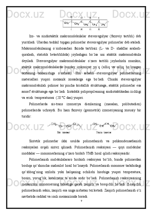 Izo-   va   sindiotaktik   makromolekulalar   stereoregulyar   (fazoviy   tartibli)   deb
yuritiladi. Ulardan tashkil topgan polimerlar stereoregulyar polimerlar deb ataladi.
Makromolekulaning   o`rinbosarlari   fazoda   tartibsiz   (L-   va   D-   shakllar   aralash-
quralash,   statistik   betartiblikda)   joylashgan   bo`lsa   uni   ataktik   makromolekula
deyiladi.   Stereoregulyar   makromolekulalar   o`zaro   tartibli   joylashishi   mumkin,
ataktik   makromolekulalarda   bunday   imkoniyat   yo`q   (silliq   va   silliq   bo`lmagan
taxtaning   taxlanishiga   o`xshash).   Shu   sababli   stereoregulyar   polimerlarning
materiallari   yuqori   mexanik   xossalarga   ega   bo`ladi.   Chunki   stereoregulyar
makromolekulali   polimer   ko`pincha   kristallik   strukturaga,   ataktik   polimerlar   esa
amorf strukturaga ega bo`ladi. Izotaktik polipropilenning sindiotaktikadan zichligi
va erish  temperaturasi  (20 °С dan) yuqori.
Polimerlarda   sis-trans   izomeriya   dienlarning   (masalan,   polibutadien)
polimerlarida   uchraydi.   Bu   ham   fazoviy   (geometrik)   izomeriyaning   xususiy   bir
turidir: 
Sintetik   polimerlar   ikki   usulda   polimerlanish   va   polikondensatlanish
reaksiyalari   orqali   sintez   qilinadi.   Polimerlanish   reaksiyasi   —   quyi   molekular
moddalar — monomerlarning o‘zaro birikib YMB hosil qilish reaksiyasidir.
Polimerlanish   molekulalararo   birikish   reaksiyasi   bo‘lib,   bunda   polimerdan
boshqa qo‘shimcha mahsulot hosil bo‘lmaydi. Polimerlanish monomer tarkibidagi
qo‘shbog‘ning   uzilishi   yoki   halqaning   ochilishi   hisobiga   yuqori   temperatura,
bosim,   yorug‘lik,   katalizator   ta’sirida   sodir   bo‘ladi.   Polimerlanish   reaksiyasining
mexanizmi   monomerning   tabiatiga   qarab   zanjirli   va   bosqichli   bo‘ladi.   Bosqichli
polimerlanish sekin, zanjirli esa unga nisbatan tez ketadi. Zanjirli polimerlanish o‘z
navbatida radikal va ionli mexanizmda boradi.
9