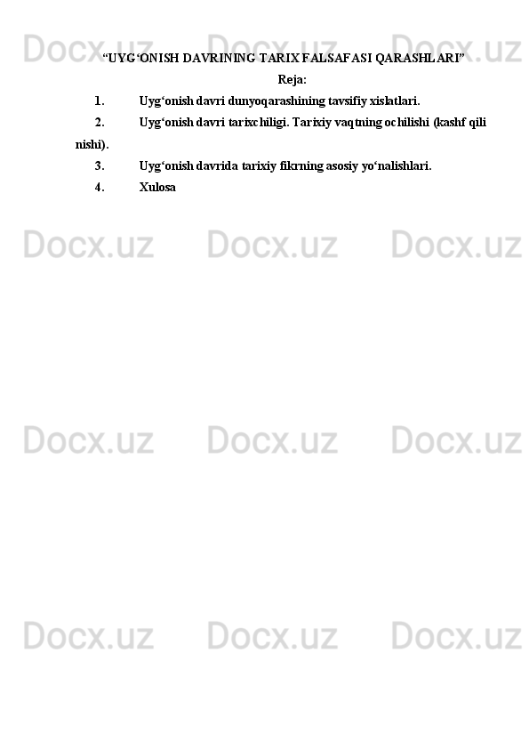 “ UYG ONISHʻ   DAVRINING   TARIX   FALSAFASI QARASHLARI”
Reja:
1. Uyg onish	
ʻ   davri   dunyoqarashining   tavsifiy   xislatlari.
2. Uyg onish
ʻ   davri   tarixchiligi.   Tarixiy   vaqtning   ochilishi   (kashf   qili
nishi).
3. Uyg onish
ʻ   davrida   tarixiy   fikrning   asosiy   yo nalishlari.	ʻ
4. Xulosa 