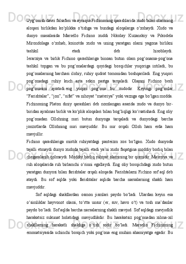 Uyg onish davri	 falsafasi	 va	 ayniqsa	 Fichinoning	 qarashlarida	 xudo	 bilan	 olamning	ʻ
aloqasi	
 birlikdan	 ko plikka	 o tishga	 va	 bundagi	 aloqalarga	 o xshaydi.	 Xudo	 va	ʻ ʻ ʻ
dunyo	
 masalasida	 Marsello	 Fichino	 xuddi	 Nikolay	 Kuzanskiy	 va	 Pikodela
Mirondolaga	
 o xshab,	 koinotda	 xudo	 va	 uning	 yaratgan	 olami	 yagona	 birlikni	ʻ
tashkil
 	etadi	 	deb	 	hisoblaydi.
Ierarxiya	
 va	 birlik	 Fichino	 qarashlariga	 binoan	 butun	 olam	 pog onama-pog ona	ʻ ʻ
tashkil	
 topgan	 va	 bu	 pog onalardagi	 quyidagi	 bosqichlar	 yuqoriga	 intiladi,	 bu	ʻ
pog onalarning	
 barchasi	 ilohiy,	 ruhiy	 qudrat	 tomonidan	 boshqariladi.	 Eng	 yuqori	ʻ
pog onadagi	
 ruhiy	 kuch	 asta	 sekin	 pastga	 tarqaladi.	 Olamni	 Fichino	 besh	ʻ
pog onasini	
 ajratadi.eng	 yuqori	 pog ona	 bu	 xudodir.	 Keyingi	 pog onlar	ʻ ʻ ʻ
“Farishtalar”,	
 “jon”,	 “sifat”	 va	 nihoyat	 “materiya”	 yoki	 vaznga	 ega	 bo lgan	 modda.	ʻ
Fichinoning	
 Platon	 diniy	 qarashlari	 deb	 nomlangan	 asarida	 xudo	 va	 dunyo	 bir-
biridan	
 ajralmas	 birlik	 va	 ko plik	 aloqalari	 bilan	 bog liqligi	 ko rsatishadi.	 Eng	 oliy	ʻ ʻ ʻ
pog onadan	
 Ollohning	 nuri	 butun	 dunyoga	 tarqaladi	 va	 dunyodagi	 barcha	ʻ
jonzotlarda	
 Ollohning	 nuri	 mavjuddir.	 Bu	 nur	 orqali	 Olloh	 ham	 erda	 ham
mavjullir.
Fichino	
 qarashlariga	 mistik	 ruhiyatdagi	 panteizm	 xos	 bo lgan.	 Xudo	 dunyoda	ʻ
tajalli	
 etmaydi	 dunyo	 xudoda	 tajalli	 etadi	 ya’ni	 xudo	 faqatgina	 moddiy	 borliq	 bilan
chegaralanib	
 qolmaydi.	 Moddiy	 borliq	 ruhiyat	 olamining	 bir	 qismidir.	 Materiya	 va
ruh	
 aloqalarida	 ruh	 birlamchi	 o rinni	 egallaydi.	 Eng	 oliy	 bosqichdagi	 xudo	 butun	ʻ
yaratgan	
 dunyosi	 bilan	 farishtalar	 orqali	 aloqada.	 Farishtalarni	 Fichino	 sof	 aql	 deb
ataydi.	
 Bu	 sof	 aqlda	 yoki	 farishtalar	 aqlida	 barcha	 narsalarning	 shakli	 ham
mavjuddir.
Sof	
 aqldagi	 shakllardan	 osmon	 jismlari	 paydo	 bo ladi.	 Ulardan	 keyin	 esa	ʻ
o simliklar	
 hayvonot	 olami,	 to rtta	 unsur	 (er,	 suv,	 havo	 o t)	 va	 tosh	 ma’danlar	ʻ ʻ ʻ
paydo	
 bo ladi.	 Sof	 aqlda	 barcha	 narsalarning	 shakli	 mavjud.	 Sof	 aqldagi	 mavjudlik	ʻ
harakatsiz
 sukunat	 holatidagi	 mavjudlikdir.	 Bu	 harakatsiz	 pog onadan	 xilma-xil	ʻ
shakllarning	
 harakatli	 shakliga	 o tish	 sodir	 bo ladi.	 Marselio	 Fichinoning	ʻ ʻ
emonatsiyasida	
 uchinchi	 bosqich	 yoki	 pog ona	 eng	 muhim	 ahamiyatga	 egadir.	 Bu	ʻ 