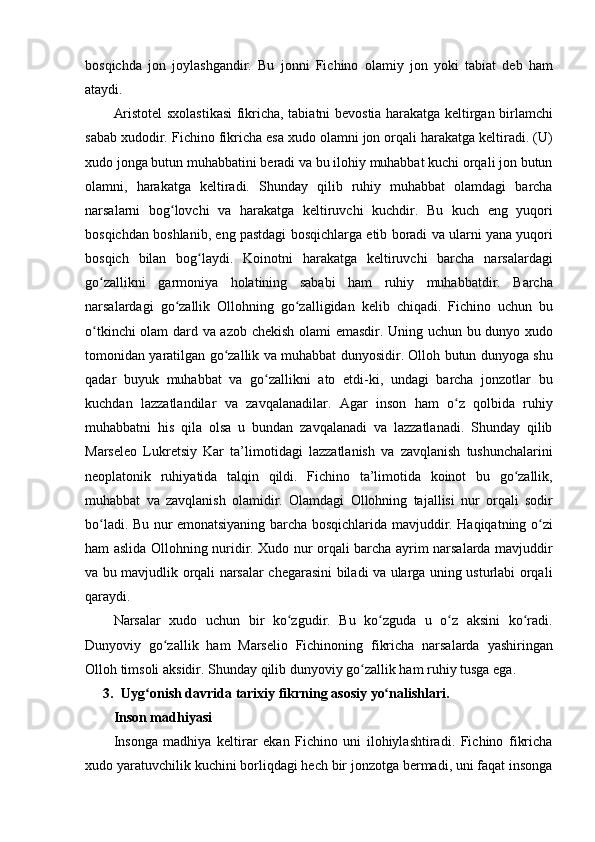 bosqichda jon	 joylashgandir.	 Bu	 jonni	 Fichino	 olamiy	 jon	 yoki	 tabiat	 deb	 ham
ataydi.
Aristotel	
 sxolastikasi	 fikricha,	 tabiatni	 bevostia	 harakatga	 keltirgan	 birlamchi
sabab	
 xudodir.	 Fichino	 fikricha	 esa	 xudo	 olamni	 jon	 orqali	 harakatga	 keltiradi.	 (U)
xudo	
 jonga	 butun	 muhabbatini	 beradi	 va	 bu	 ilohiy	 muhabbat	 kuchi	 orqali	 jon	 butun
olamni,	
 harakatga	 keltiradi.	 Shunday	 qilib	 ruhiy	 muhabbat	 olamdagi	 barcha
narsalarni	
 bog lovchi	 va	 harakatga	 keltiruvchi	 kuchdir.	 Bu	 kuch	 eng	 yuqori	ʻ
bosqichdan	
 boshlanib,	 eng	 pastdagi	 bosqichlarga	 etib	 boradi	 va	 ularni	 yana	 yuqori
bosqich	
 bilan	 bog laydi.	 Koinotni	 harakatga	 keltiruvchi	 barcha	 narsalardagi	ʻ
go zallikni	
 garmoniya	 holatining	 sababi	 ham	 ruhiy	 muhabbatdir.	 Barcha	ʻ
narsalardagi	
 go zallik	 Ollohning	 go zalligidan	 kelib	 chiqadi.	 Fichino	 uchun	 bu	ʻ ʻ
o tkinchi	
 olam	 dard	 va	 azob	 chekish	 olami	 emasdir.	 Uning	 uchun	 bu	 dunyo	 xudo	ʻ
tomonidan	
 yaratilgan	 go zallik	 va	 muhabbat	 dunyosidir.	 Olloh	 butun	 dunyoga	 shu	ʻ
qadar	
 buyuk	 muhabbat	 va	 go zallikni	 ato	 etdi-ki,	 undagi	 barcha	 jonzotlar	 bu	ʻ
kuchdan	
 lazzatlandilar	 va	 zavqalanadilar.	 Agar	 inson	 ham	 o z	 qolbida	 ruhiy	ʻ
muhabbatni	
 his	 qila	 olsa	 u bundan	 zavqalanadi	 va	 lazzatlanadi.	 Shunday	 qilib
Marseleo	
 Lukretsiy	 Kar	 ta’limotidagi	 lazzatlanish	 va	 zavqlanish	 tushunchalarini
neoplatonik	
 ruhiyatida	 talqin	 qildi.	 Fichino	 ta’limotida	 koinot	 bu	 go zallik,	ʻ
muhabbat	
 va	 zavqlanish	 olamidir.	 Olamdagi	 Ollohning	 tajallisi	 nur	 orqali	 sodir
bo ladi.	
 Bu	 nur	 emonatsiyaning	 barcha	 bosqichlarida	 mavjuddir.	 Haqiqatning	 o zi	ʻ ʻ
ham	
 aslida	 Ollohning	 nuridir.	 Xudo	 nur	 orqali	 barcha	 ayrim	 narsalarda	 mavjuddir
va	
 bu	 mavjudlik	 orqali	 narsalar	 chegarasini	 biladi	 va	 ularga	 uning	 usturlabi	 orqali
qaraydi.
Narsalar	
 xudo	 uchun	 bir	 ko zgudir.	 Bu	 ko zguda	 u o z	 aksini	 ko radi.	ʻ ʻ ʻ ʻ
Dunyoviy	
 go zallik	 ham	 Marselio	 Fichinoning	 fikricha	 narsalarda	 yashiringan	ʻ
Olloh	
 timsoli	 aksidir.	 Shunday	 qilib	 dunyoviy	 go zallik	 ham	 ruhiy	 tusga	 ega.	ʻ
3. Uyg onish	
ʻ   davrida   tarixiy   fikrning   asosiy   yo nalishlari.	ʻ
Inson madhiyasi 
Insonga	
 madhiya	 keltirar	 ekan	 Fichino	 uni	 ilohiylashtiradi.	 Fichino	 fikricha
xudo	
 yaratuvchilik	 kuchini	 borliqdagi	 hech	 bir	 jonzotga	 bermadi,	 uni	 faqat	 insonga 