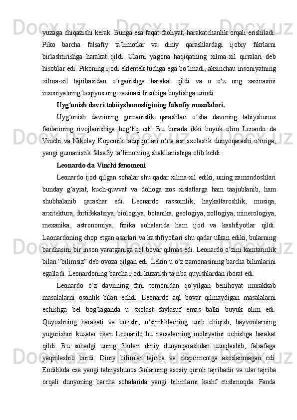 yuzaga chiqazishi	 kerak.	 Bunga	 esa	 faqat	 faoliyat,	 harakatchanlik	 orqali	 erishiladi.
Piko	
 barcha	 falsafiy	 ta’limotlar	 va	 diniy	 qarashlardagi	 ijobiy	 fikrlarni
birlashtirishga	
 harakat	 qildi.	 Ularni	 yagona	 haqiqatning	 xilma-xil	 qirralari	 deb
hisoblar	
 edi.	 Pikoning	 ijodi	 eklentek	 tuchga	 ega	 bo lmadi,	 aksinchau	 insoniyatning	ʻ
xilma-xil	
 tajribasidan	 o rganishga	 harakat	 qildi	 va	 u	 o z	 ong	 xazinasini	ʻ ʻ
insoniyatning	
 beqiyos	 ong	 xazinasi	 hisobiga	 boytishga	 urindi.
Uyg onish davri tabiiyshunosligining falsafiy masalalari. 	
ʻ
Uyg onish	
 davrining	 gumanistik	 qarashlari	 o sha	 davrning	 tabiyshunos	ʻ ʻ
fanlarining	
 rivojlanishiga	 bog liq	 edi.	 Bu	 borada	 ikki	 buyuk	 olim	 Lenardo	 da	ʻ
Vinchi	
 va	 Nikolay	 Kopernik	 tadqiqotlari	 o rta	 asr	 sxolastik	 dunyoqarashi	 o rniga,	ʻ ʻ
yangi	
 gumanistik	 falsafiy	 ta’limotning	 shakllanishiga	 olib	 keldi.	 
Leonardo da Vinchi fenomeni 
Leonardo	
 ijod	 qilgan	 sohalar	 shu	 qadar	 xilma-xil	 ediki,	 uning	 zamondoshlari
bunday	
 g ayrat,	 kuch-quvvat	 va	 dohoga	 xos	 xislatlarga	 ham	 taajublanib,	 ham	ʻ
shubhalanib	
 qarashar	 edi.	 Leonardo	 rassomlik,	 haykaltaroshlik,	 musiqa,
arxitektura,	
 fortifekatsiya,   biologiya ,	 botanika,	 geologiya,	 zollogiya,	 minerologiya,
mexanika,	
 astronomiya,	 fizika	 sohalarida	 ham	 ijod	 va	 kashfiyotlar	 qildi.
Laonardoning	
 chop	 etgan	 asarlari	 va	 kashfiyotlari	 shu	 qadar	 ulkan	 ediki,	 bularning
barchasini	
 bir	 inson	 yaratganiga	 aql	 bovar	 qilmas	 edi.	 Leonardo	 o zini	 kamtarinlik	ʻ
bilan	
 “bilimsiz”	 deb	 ovoza	 qilgan	 edi.	 Lekin	 u o z	 zamonasining	 barcha	 bilimlarini	ʻ
egalladi.	
 Leonardoning	 barcha	 ijodi	 kuzatish	 tajriba	 quyishlardan	 iborat	 edi.	 
Leonardo	
 o z	 davrining	 fani	 tomonidan	 qo yilgan	 benihoyat	 murakkab	ʻ ʻ
masalalarni	
 osonlik	 bilan	 echdi.	 Leonardo	 aql	 bovar	 qilmaydigan	 masalalarni
echishga	
 bel	 bog laganda	 u	 sxolast	 faylasuf	 emas	 balki	 buyuk	 olim	 edi.	ʻ
Quyoshning	
 harakati	 va	 botishi,	 o simliklarning	 unib	 chiqish,	 hayvonlarning	ʻ
yugurishni	
 kuzatar	 ekan	 Leonardo	 bu	 narsalarning	 mohiyatini	 ochishga	 harakat
qildi.	
 Bu	 sohadgi	 uning	 fikrlari	 diniy	 dunyoqarashdan	 uzoqlashib,	 falsafaga
yaqinlashib	
 bordi.	 Diniy	 bilimlar	 tajriba	 va	 eksprimentga	 asoslanmagan	 edi.
Endilikda	
 esa	 yangi	 tabiiyshunos	 fanlarning	 asosiy	 quroli	 tajribadir	 va	 ular	 tajriba
orqali	
 dunyoning	 barcha	 sohalarida	 yangi	 bilimlarni	 kashf	 etishmoqda.	 Fanda 