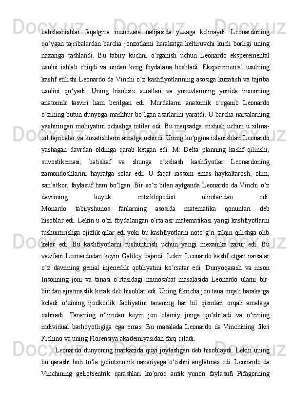 bahslashishlar faqatgina	 munozara	 natijasida	 yuzaga	 kelmaydi.	 Leonardoning
qo ygan	
 tajribalardan	 barcha	 jonzotlarni	 harakatga	 keltiruvchi	 kuch	 borligi	 uning	ʻ
nazariga	
 tashlandi.	 Bu	 tabiiy	 kuchni	 o rganish	 uchun	 Leonardo	 eksperemental	ʻ
usulni	
 ishlab	 chiqdi	 va	 undan	 keng	 foydalana	 boshladi.	 Eksperemental	 usulning
kashf	
 etilishi	 Leonardo	 da	 Vinchi	 o z	 kashfiyotlarining	 asosiga	 kuzatish	 va	 tajriba	ʻ
usulini	
 qo yadi.	 Uning	 hisobsiz	 suratlari	 va	 yozuvlarining	 yonida	 insonning	ʻ
anatomik
 tasviri	 ham	 berilgan	 edi.	 Murdalarni	 anatomik	 o rganib	 Leonardo	ʻ
o zining	
 butun	 dunyoga	 mashhur	 bo lgan	 asarlarini	 yaratdi.	 U	 barcha	 narsalarning	ʻ ʻ
yashiringan	
 mohiyatini	 ochishga	 intilar	 edi.	 Bu	 maqsadga	 etishish	 uchun	 u xilma-
xil	
 tajribalar	 va	 kuzatishlarni	 amalga	 oshirdi.	 Uning	 ko pgina	 izlanishlari	 Leonardo	ʻ
yashagan	
 davrdan	 oldinga	 qarab	 ketgan	 edi.	 M:	 Delta	 planning	 kashf	 qilinshi,
suvostikemasi,	
 batiskaf	 va	 shunga	 o xshash	 kashfiyotlar	 Leonardoning	ʻ
zamondoshlarini	
 hayratga	 solar	 edi.	 U	 faqat	 rassom	 emas	 haykaltarosh,	 olim,
san’atkor,	
 faylasuf	 ham	 bo lgan.	 Bir	 so z	 bilan	 aytganda	 Leonardo	 da	 Vinchi	 o z	ʻ ʻ ʻ
davrining	
 	buyuk	 	entsiklopedist	 	olimlaridan	 	edi.
Monardo	
 	tabiiyshunos	 	fanlarning	 	asosida	 	matematika	 	qonunlari	 	deb
hisoblar	
 edi.	 Lekin	 u o zi	 foydalangan	 o rta	 asr	 matematikasi	 yangi	 kashfiyotlarni	ʻ ʻ
tushuntirishga	
 ojizlik	 qilar	 edi	 yoki	 bu	 kashfiyotlarni	 noto g ri	 talqin	 qilishga	 olib	ʻ ʻ
kelar	
 edi.	 Bu	 kashfiyotlarni	 tushuntirish	 uchun	 yangi	 mexanika	 zarur	 edi.	 Bu
vazifani	
 Leonardodan	 keyin	 Galiley	 bajardi.	 Lekin	 Leonardo	 kashf	 etgan	 narsalar
o z	
 davrining	 genial	 injenerlik	 qobliyatini	 ko rsatar	 edi.	 Dunyoqarash	 va	 inson	ʻ ʻ
Insonning	
 joni	 va	 tanasi	 o rtasidagi	 munosabat	 masalasida	 Leonardo	 ularni	 bir-	ʻ
biridan	
 ajratmaslik	 kerak	 deb	 hisoblar	 edi.	 Uning	 fikricha	 jon	 tana	 orqali	 harakatga
keladi	
 o zining	 ijodkorlik	 faoliyatini	 tananing	 har	 hil	 qismlari	 orqali	 amalaga	ʻ
oshiradi.
 Tananing	 o limdan	 keyin	 jon	 olamiy	 jonga	 qo shiladi	 va	 o zining	ʻ ʻ ʻ
individual	
 barhoyotligiga	 ega	 emas.	 Bu	 masalada	 Leonardo	 da	 Vinchining	 fikri
Fichino	
 va	 uning	 Florensiya	 akademiyasidan	 farq	 qiladi.	 
Leonardo	
 dunyoning	 markazida	 quyi	 joylashgan	 deb	 hisoblaydi.	 Lekin	 uning
bu	
 qarashi	 holi	 to la	 geliotsentrik	 nazariyaga	 o tishni	 anglatmas	 edi.	 Leonardo	 da	ʻ ʻ
Vinchining	
 geliotsentrik	 qarashlari	 ko proq	 antik	 yunon	 faylasufi	 Pifagorning	ʻ 