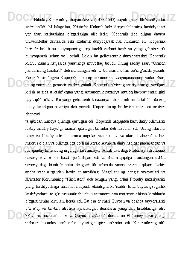 Nikolay Kopernik	 yashagan	 davrda	 (1473-1543)	 buyuk	 geografik	 kashfiyotlar
sodir	
 bo ldi.	 M.	ʻ   Magellan ,	 Xristofor	 Kolumb	 kabi	 dengizchilarning	 kashfiyotlari
yer	
 shari	 xaritasining	 o zgarishiga	 olib	 keldi.	 Kopernik	 ijod	 qilgan	 davrda	ʻ
universitetlar	
 davrasida	 eski	 sxolastik	 dunyoqarash	 hali	 hukmron	 edi.	 Kopernik
birinchi	
 bo lib	 bu	 dunyoqarashga	 eng	 kuchli	 zarbani	 berdi	 va	 yangi	 geliotsentrik	ʻ
dunyoqarash	
 uchun	 yo l	 ochdi.	 Lekin	 bu	 geliotsentrik	 dunyoqarashni	 Kopernik	ʻ
kuchli	
 kurash	 natijasida	 yaratishga	 muvoffaq	 bo ldi.	 Uning	 asosiy	 asari	 “Osmon	ʻ
jismlarining	
 harakati”	 deb	 nomlangan	 edi.	 U	 bu	 asarni	 o lim	 bo sag asida	 yozadi.	ʻ ʻ ʻ
Yangi	
 kosmologiya	 Kopernik	 o zining	 astronomik	 dunyoqarashning	 yartar	 ekan,	ʻ
uning	
 zaminida	 geometriya	 fani	 yotadi.	 Kopernik	 o zining	 asosiy	 asariga	 yozilgan	ʻ
kirish	
 so zida	 u kashf	 etgan	 yangi	 astranomik	 nazariya	 mutloq	 haqiqat	 emasligini	ʻ
qayd	
 qilib	 o tadi.	 Bu	 yangi	 geliotsentrik	 nazariya	 astranomik	 hisob	 kitoblarda	 eng	ʻ
qulay	
 keladigan	 nazariya	 deb	 yozadi.	 Kopernikning	 bu	 kirish	 so zi	 uni	 xristian	ʻ
cherkovi
ta’qibidan	
 himoya	 qilishga	 qartilgan	 edi.	 Kopernik	 haqiqatda	 ham	 ilmiy	 bilimlarni
nisbiy	
 amaliy	 hayotga	 xizmat	 qiladigan	 bilimlar	 deb	 hisoblar	 edi.	 Uning	 fikricha
diniy	
 va	 falsafiy	 bilimlar	 omma	 ongidan	 yuqoriroqda	 va	 ularni	 tushunish	 uchun
maxsus	
 o qish	 va	 bilimga	 ega	 bo lishi	 kerak.	 Ayniqsa	 diniy	 haqiqat	 pardalangan	 va	ʻ ʻ
har	
 qanday	 kimsaning	 nigohiga	 ko rinmaydi.	 Antik	 davrdagi	 Ptolomey	 astronomik	ʻ
nazariyasida	
 er	 markazda	 jonlashgan	 edi	 va	 shu	 haqiqatga	 asoslangan	 ushbu
nazariyadagi	
 hisob	 kitoblar	 dengizchilik	 sohasida	 yaxshi	 xizmat	 qilgan.	 Lekin
ancha	
 vaqt	 o tgandan	 keyin	 er	 atrofidagi	 Magellanning	 dengiz	 sayoxatlari	 va	ʻ
Xristafor	
 Kolumbning	 “Hindiston”	 deb	 ochgan	 yangi	 erlari	 Ptololiy	 nazariyasini
yangi	
 kashfyotlarga	 nisbatan	 nuqsonli	 ekanligini	 ko rsatdi.	 Endi	 buyuk	 geografik	ʻ
kashfiyotlarni	
 to g ri	 tushuntirish	 uchun	 astronomik	 va	 matematik	 hisob-kitoblarda	ʻ ʻ
o zgartirishlar	
 kirtilishi	 kerak	 edi.	 Bu	 esa	 er	 shari	 Quyosh	 va	 boshqa	 sayyoralarni	ʻ
o z	
 o qi	 va	 bir-biri	 atrofida	 aylanadigan	 doiralarni	 yangitdan	 hisoblashga	 olib	ʻ ʻ
keldi.	
 Bu	 hisoblashlar	 er	 va	 Quyoshni	 aylanish	 doiralarini	 Ptolomey	 nazariyasiga
nisbatan	
 butunlay	 boshqacha	 joylashganligini	 ko rsatar	 edi.	 Kopernikning	 olib	ʻ