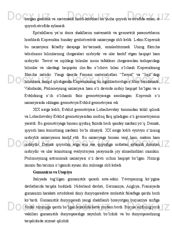 borgan geolitrik	 va	 matematik	 hisob-kitoblari	 bo yicha	 quyosh	 er	 atrofida	 emas,	 er	ʻ
quyosh	
 atrofida	 aylanadi.	 
Epitsikllarni	
 ya’ni	 doira	 shakllarini	 matematik	 va	 geometrik	 parametrlarini
hisoblash	
 Kopernikni	 bunday	 geoliotsentrik	 nazariyaga	 olib	 keldi.	 Lekin	 Kopernik
bu	
 nazariyani	 falsafiy	 darajaga	 ko tarmadi,	 umulashtirmadi.	 Uning	 fikricha	ʻ
tabishunos	
 bilimlarning	 chegaralari	 nisbiydir	 va	 ular	 kashf	 etgan	 haqiqat	 ham
nisbiydir.	
 Tavrot	 va	 injildagi	 bilimlar	 inson	 tafakkuri	 chegarasidan	 tashqaridagi
bilimlar	
 va	 ulardagi	 haqiqatni	 ilm-fan	 o lchovi	 bilan	 o lchash	 Kopernikning	ʻ ʻ
fikricha	
 xatodir.	 Yangi	 davrda	 Fransuz	 materialistlari	 “Tavrot”	 va	 “Injil”dagi
bilimlarni	
 tanqid	 qilishganda	 Kopernikning	 bu	 ogohlantirishga	 e’tibor	 berishmadi.
Vaholanki,	
 Ptolomeyning	 nazariyasi	 ham	 o z	 davrida	 nisbiy	 haqiqat	 bo lgan	 va	 u	ʻ ʻ
Evklidning	
 o ch	 o lchamli	 fazo	 geometriyasiga	 asoslangan.	 Kopernik	 o z	ʻ ʻ ʻ
nazariyasida	
 ishlagan	 geometriya	 Evklid	 geometriyasi	 edi.	 
XIX	
 asrga	 kelib,	 Evklid	 geometriyasi	 Lobachevskiy	 tomonidan	 tahlil	 qilindi
va	
 Lobachevskiy	 Evklid	 geometriyasidan	 mutloq	 farq	 qiladigan	 o z	 geometriyasini	ʻ
yaratdi.	
 Bu	 geometriyaga	 binoan	 qiyshiq	 fazoda	 hech	 qanday	 markaz	 yo q.	 Demak,	ʻ
quyosh	
 ham	 koinotning	 markazi	 bo la	 olmaydi.	 XX	 asrga	 kelib	 eynteyn	 o zining	ʻ ʻ
nisbiylik	
 nazariyasini	 kashf	 etdi.	 Bu	 nazariyaga	 binoan	 vaqt	 ham,	 makon	 ham
nisbiydir.	
 Demak	 quyoshni	 erga	 erni	 esa	 quyoshga	 nisbatan	 aylanish	 doiralari
nisbiydir	
 va	 ular	 koinotning	 evalyutsiyasi	 jarayonida	 joy	 almashishlari	 mumkin.
Ptolomeyning	
 astronomik	 nazariyasi	 o z	 davri	 uchun	 haqiqat	 bo lgan.	 Hozirgi	ʻ ʻ
zamon	
 fan	 tarixini	 o rganish	 aynan	 shu	 xulosaga	 olib	 keladi.	ʻ
Gumanizm va Utopiya 
Italiyada	
 tug ilgan	 gumanistik	 qarash	 asta-sekin	 Yevropaning	 ko pgina	ʻ ʻ
davlatlarida	
 tarqala	 boshladi.	 Niderland	 davlati,	 Germaniya,	 Angliya,	 Fransiyada
gumanizm	
 harakati	 ortodoksal	 diniy	 dunyoqarashva	 sxolastik	 falsafaga	 qarshi	 bosh
ko tardi.	
 Gumanistik	 dunyoqarash	 yangi	 shakllanib	 borayotgan	 burjuaziya	 sinfiga	ʻ
feodal	
 tuzumiga	 qarshi	 bo lgan	 kurashda	 katta	 yordam	 berdi.	 Burjua	 sinfining	 yirik	ʻ
vakillari	
 gumanistik	 dunyoqarashga	 xayrihoh	 bo lishdi	 va	 bu	 dunyoqarashning	ʻ
tarqalishida	
 xizmat	 qilishdi.