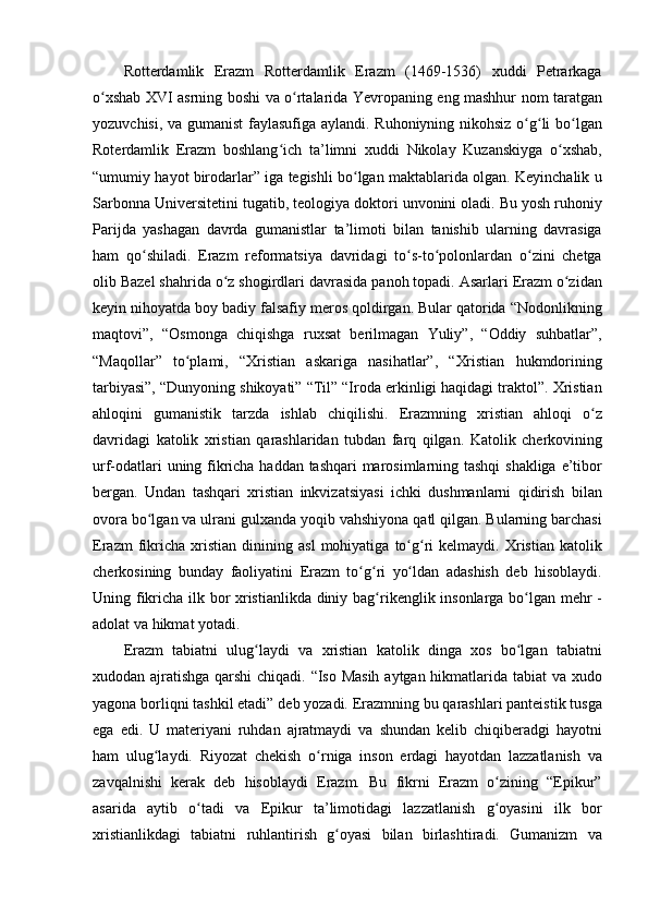 Rotterdamlik Erazm	 Rotterdamlik	 Erazm	 (1469-1536)	 xuddi	 Petrarkaga
o xshab	
 XVI	 asrning	 boshi	 va	 o rtalarida	 Yevropaning	 eng	 mashhur	 nom	 taratgan	ʻ ʻ
yozuvchisi,	
 va	 gumanist	 faylasufiga	 aylandi.	 Ruhoniyning	 nikohsiz	 o g li	 bo lgan	ʻ ʻ ʻ
Roterdamlik	
 Erazm	 boshlang ich	 ta’limni	 xuddi	 Nikolay	 Kuzanskiyga	 o xshab,	ʻ ʻ
“umumiy	
 hayot	 birodarlar”	 iga	 tegishli	 bo lgan	 maktablarida	 olgan.	 Keyinchalik	 u	ʻ
Sarbonna	
 Universitetini	 tugatib,	 teologiya	 doktori	 unvonini	 oladi.	 Bu	 yosh	 ruhoniy
Parijda	
 yashagan	 davrda	 gumanistlar	 ta’limoti	 bilan	 tanishib	 ularning	 davrasiga
ham	
 qo shiladi.	 Erazm	 reformatsiya	 davridagi	 to s-to polonlardan	 o zini	 chetga	ʻ ʻ ʻ ʻ
olib	
 Bazel	 shahrida	 o z	 shogirdlari	 davrasida	 panoh	 topadi.	 Asarlari	 Erazm	 o zidan	ʻ ʻ
keyin	
 nihoyatda	 boy	 badiy	 falsafiy	 meros	 qoldirgan.	 Bular	 qatorida	 “Nodonlikning
maqtovi”,	
 “Osmonga	 chiqishga	 ruxsat	 berilmagan	 Yuliy”,	 “Oddiy	 suhbatlar”,
“Maqollar”	
 to plami,	 “Xristian	 askariga	 nasihatlar”,	 “Xristian	 hukmdorining	ʻ
tarbiyasi”,	
 “Dunyoning	 shikoyati”	 “Til”	 “Iroda	 erkinligi	 haqidagi	 traktol”.	 Xristian
ahloqini	
 gumanistik	 tarzda	 ishlab	 chiqilishi.	 Erazmning	 xristian	 ahloqi	 o zʻ
davridagi	
 katolik	 xristian	 qarashlaridan	 tubdan	 farq	 qilgan.	 Katolik	 cherkovining
urf-odatlari	
 uning	 fikricha	 haddan	 tashqari	 marosimlarning	 tashqi	 shakliga	 e’tibor
bergan.	
 Undan	 tashqari	 xristian	 inkvizatsiyasi	 ichki	 dushmanlarni	 qidirish	 bilan
ovora	
 bo lgan	 va	 ulrani	 gulxanda	 yoqib	 vahshiyona	 qatl	 qilgan.	 Bularning	 barchasi	ʻ
Erazm	
 fikricha	 xristian	 dinining	 asl	 mohiyatiga	 to g ri	 kelmaydi.	 Xristian	 katolik	ʻ ʻ
cherkosining	
 bunday	 faoliyatini	 Erazm	 to g ri	 yo ldan	 adashish	 deb	 hisoblaydi.	ʻ ʻ ʻ
Uning	
 fikricha	 ilk	 bor	 xristianlikda	 diniy	 bag rikenglik	 insonlarga	 bo lgan	 mehr	 -	ʻ ʻ
adolat	
 va	 hikmat	 yotadi.	 
Erazm	
 tabiatni	 ulug laydi	 va	 xristian	 katolik	 dinga	 xos	 bo lgan	 tabiatni	ʻ ʻ
xudodan	
 ajratishga	 qarshi	 chiqadi.	 “Iso	 Masih	 aytgan	 hikmatlarida	 tabiat	 va	 xudo
yagona	
 borliqni	 tashkil	 etadi”	 deb	 yozadi.	 Erazmning	 bu	 qarashlari	 panteistik	 tusga
ega	
 edi.	 U	 materiyani	 ruhdan	 ajratmaydi	 va	 shundan	 kelib	 chiqiberadgi	 hayotni
ham	
 ulug laydi.	 Riyozat	 chekish	 o rniga	 inson	 erdagi	 hayotdan	 lazzatlanish	 va	ʻ ʻ
zavqalnishi	
 kerak	 deb	 hisoblaydi	 Erazm.	 Bu	 fikrni	 Erazm	 o zining	 “Epikur”	ʻ
asarida	
 aytib	 o tadi	 va	 Epikur	 ta’limotidagi	 lazzatlanish	 g oyasini	 ilk	 bor	ʻ ʻ
xristianlikdagi	
 tabiatni	 ruhlantirish	 g oyasi	 bilan	 birlashtiradi.	 Gumanizm	 va	ʻ 