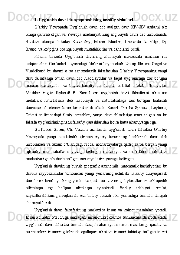 1. Uyg onishʻ   davri   dunyoqarashining   tavsifiy   xislatlari.
G arbiy
 Yevropada	 Uyg onish	 davri	 deb	 atalgan	 davr	 XIV-XV	 asrlarni	 o z	ʻ ʻ ʻ
ichiga
 qamrab	 olgan	 va	 Yevropa	 madaniyatining	 eng	 buyuk	 davri	 deb	 hisoblanadi.
Bu   davr	
 olamga	 Nikolay	 Kuzanskiy ,	 Mishel	 Monten,	 Leonardo	 da	 Vilgi,	 Dj.
Bruno,	
 va	 ko pgina	 boshqa	 buyuk	 mutafakkirlar	 va	 daholarni	 berdi.	ʻ
Falsafa
 tarixida	 Uyg onish	 davrining	 ahamiyati	 mavzusida	 mashhur	 rus	ʻ
tadqiqotchisi	
 Gorfunkel	 quyoshdagi	 fikrlarni	 bayon	 etadi.	 Uning	 fikricha	 Gegel	 va
Vindelband	
 bu	 davrni	 o rta	 asr	 sxolastik	 falsafasidan	 G arbiy	 Yevropaning	 yangi	ʻ ʻ
davr	
 falsafasiga	 o tish	 davri	 deb	 hisoblaydilar	 va	 faqat	 uyg onishga	 xos	 bo lgan	ʻ ʻ ʻ
maxsus	
 xususiyatlar	 va	 buyuk	 kashfiyotlar	 haqida	 batafsil	 to xtab	 o tmaydilar.	ʻ ʻ
Mashhur	
 ingliz	 faylasufi	 B.	 Rassel	 esa	 uyg onish	 davri	 falsafasini	 o rta	 asr	ʻ ʻ
metafizik	
 naturfalsafa	 deb	 hisoblaydi	 va	 naturfalsafaga	 xos	 bo lgan	 fantastik	ʻ
dunyoqarash	
 elementlarini	 tanqid	 qilib	 o tadi.	 Rassel	 fikricha	 Spinoza,	 Leybnits,	ʻ
Dekart	
 ta’limotidagi	 ilmiy	 qarashlar,	 yangi	 davr	 falsafasiga	 asos	 solgan	 va	 bu
falsafa	
 uyg onishning	 naturfalsafiy	 qarashlaridan	 ko ra	 katta	 ahamiyatga	 ega.	ʻ ʻ
Gorfunkel	
 Garen,	 Ch.	 Vazzoli	 asarlarida	 uyg onish	 davri	 falsafasi	 G arbiy	ʻ ʻ
Yevropada	
 yangi	 kapitalistik	 ijtimoiy-siyosiy	 tuzumning	 boshlanish	 davri	 deb
hisoblanadi	
 va	 tuzum	 o tlishidagi	 feodal	 monarxiyalarga	 qattiq	 zarba	 bergan	 yangi	ʻ
iqtisodiy	
 munosabatlarni	 yuzaga	 keltirgan	 madaniyat	 va	 ma’rifatni	 antik	 davr
madaniyatiga	
 o xshash	 bo lgan	 xususiyatlarini	 yuzaga	 keltirgan.	ʻ ʻ
Uyg onish
 davrining	 buyuk	 geografik	 astrnomik,	 matematik	 kashfiyotlari	 bu	ʻ
davrda	
 sayyoxatchilar	 tomonidan	 yangi	 yerlarning	 ochilishi	 falsafiy	 dunyoqarash
doiralarini	
 benihoya	 kengaytirdi.	 Natijada	 bu	 davrning	 faylasuflari	 entsiklopedik
bilimlarga	
 ega	 bo lgan	 olimlarga	 aylanishdi.	 Badiiy	 adabiyot,	 san’at,	ʻ
xaykaltorshlikning	
 rivojlanishi	 esa	 badiiy	 obrazli	 fikr	 yuritishga	 birinchi	 darajali
ahamiyat	
 berdi.
Uyg onish	
 davri	 falsafasining	 markazida	 inson	 va	 koinot	 masalalari	 yotadi.	ʻ
Inson	
 koinotni	 o z	 ichiga	 jamlagani	 inson-mikrokosmos	 tushunchasida	 ifoda	 etadi.	ʻ
Uyg onish	
 davri	 falsafasi	 birinchi	 darajali	 ahamiyatni	 inson	 masalasiga	 qaratdi	 va	ʻ
bu
 masalani	 insonning	 tabiatda	 egallagan	 o rni	 va	 insonni	 tabiatga	 bo lgan	 ta’siri	ʻ ʻ 