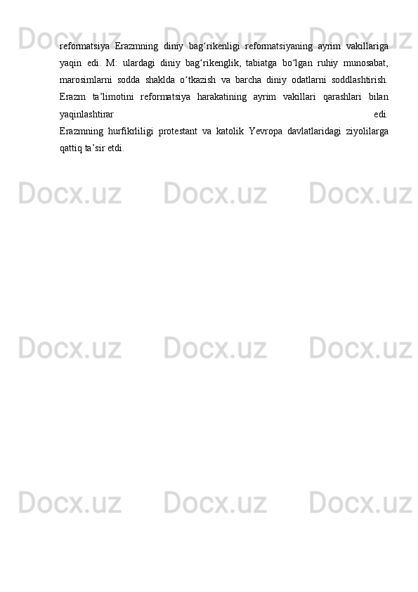 reformatsiya Erazmning	 diniy	 bag rikenligi	 reformatsiyaning	 ayrim	 vakillariga	ʻ
yaqin	
 edi.	 M:	 ulardagi	 diniy	 bag rikenglik,	 tabiatga	 bo lgan	 ruhiy	 munosabat,	ʻ ʻ
marosimlarni	
 sodda	 shaklda	 o tkazish	 va	 barcha	 diniy	 odatlarni	 soddlashtirish.	ʻ
Erazm	
 ta’limotini	 reformatsiya	 harakatining	 ayrim	 vakillari	 qarashlari	 bilan
yaqinlashtirar	
 	edi.
Erazmning	
 hurfikrliligi	 protestant	 va	 katolik	 Yevropa	 davlatlaridagi	 ziyolilarga
qattiq	
 ta’sir	 etdi. 