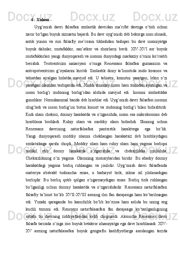 4. Xulosa
Uyg onish davri	 falsafasi	 sxolastik	 davridan	 ma’rifat	 davriga	 o tish	 uchun	ʻ ʻ
zarur	
 bo lgan	 buyuk	 xizmatni	 bajardi.	 Bu	 davr	 uyg onish	 deb	 bekorga	 nom	 olmadi,	ʻ ʻ
antik	
 yunon	 va	 rim	 falsafiy	 me’rosini	 tiklashdan	 tashqari	 bu	 davr	 insoniyatga
buyuk	
 daholar,	 mutafakkir,	 san’atkor	 va	 shoirlarni	 berdi.	 XIV-XVI	 asr	 buyuk
mutafakkirlari	
 yangi	 dunyoqarash	 va	 insonni	 dunyodagi	 markaziy	 o rnini	 ko rsatib	ʻ ʻ
berishdi.	
 Teotsentrizm	 nazariyasi	 o rniga	 Renessans	 falsafasi	 gumanizm	 va	ʻ
antropotsentrizm	
 g oyalarini	 kiritdi.	 Sxolastik	 diniy	 ta’limotida	 xudo	 kosmos	 va	ʻ
tabiatdan	
 ajralgan	 holatda	 mavjud	 edi.	 U	 tabiatni,	 koinotni	 yaratgan,	 lekin	 o ziʻ
yaratgan	
 olamdan	 tashqarida	 edi.	 Xuddi	 shunday	 inson	 ham	 xudodan	 ajratilgan	 va
inson	
 borlig i	 xudoning	 borlig idan	 alohida	 mavjud	 edi.	 Insonni	 sxolastikka	ʻ ʻ
gunohkor.	
 Nomukammal	 banda	 deb	 hisoblar	 edi.	 Uyg onish	 davri	 falsafasi	 insonni	ʻ
ulug ladi	
 va	 inson	 borlig ini	 butun	 koinot	 va	 xudoning	 borlig i	 bilan	 birlashtirdi.	ʻ ʻ ʻ
Endi
 olam	 cheksiz,	 doimiy	 harakatda	 va	 o zgarishda,	 inson	 esa	 mikrokosmos	 deb	ʻ
hisoblana	
 boshladi.	 Ruhiy	 olam	 va	 moddiy	 olam	 birlashdi.	 Shuning	 uchun
Renessans	
 	davrining	 	naturfalsafasi	 	panteistik	 	harakterga	 	ega	 	bo ldi.	ʻ
Yangi	
 dunyoqarash	 moddiy	 olamni	 cheklangan	 harakatsiz	 deb	 hisoblaydigan
sxolatsikaga	
 qarshi	 chiqdi.	 Moddiy	 olam	 ham	 ruhiy	 olam	 ham	 yagona	 borliqni
tashkil	
 etib	 domiy	 harakatda	 o zgarishda	 va	 cheksizlikka	 intilishda.	ʻ
Cheksizlikning	
 o zi	 yagona.	 Olamning	 xususiylaridan	 biridir.	 Bu	 abadiy	 doimiy	ʻ
harakatdagi	
 yagona	 borliq	 ruhlangan	 va	 jonlidir.	 Uyg onish	 davri	 falsafasida	ʻ
materiya	
 abstrakt	 tushuncha	 emas,	 u barhayot	 tirik,	 xilma	 xil	 jilolanadigan
borliqdir.	
 Bu	 borliq	 qotib	 qolgan	 o zgarmaydigan	 emas.	 Borliq	 tirik	 ruhlangan	ʻ
bo lganligi	
 uchun	 doimiy	 harakatda	 va	 o zgarishdadir.	 Renessans	 naturfalsafasi	ʻ ʻ
falsafiy	
 ta’lmot	 bo lib	 XVII-XVIII	 asrning	 ilm	 fan	 darajasiga	 ham	 ko tarilmagan	ʻ ʻ
edi.	
 Yuzaki	 qaraganda	 bu	 kamchilik	 bo lib	 ko rinsa	 ham	 aslida	 bu	 uning	 eng	ʻ ʻ
kuchli	
 tomoni	 edi.	 Renssens	 naturfalasafasi	 fan	 darajasiga	 ko tarilganligining	ʻ
sababi	
 bu	 davrning	 ziddiyatlaridan	 kelib	 chiqmasdi.	 Aksincha	 Renessnes	 davri
falsafa	
 tarixida	 o ziga	 xos	 buyuk	 betakror	 ahamiyatga	 ega	 davr	 hisoblanadi.	 XIV-	ʻ
XV	
 asrning	 naturfalasafasi	 buyuk	 geografiu	 kashfiyotlarga	 asoslangan	 tarzda 