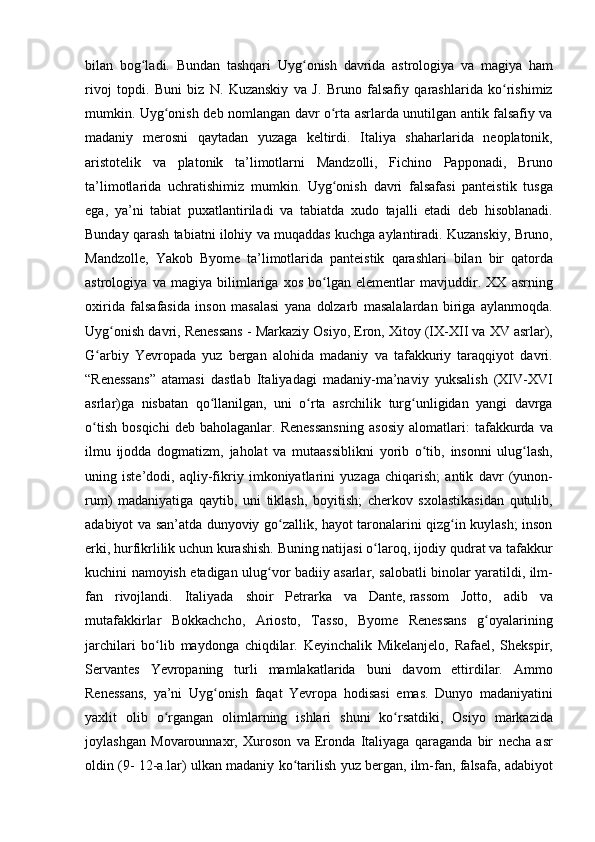 bilan bog ladi.	 Bundan	 tashqari	 Uyg onish	 davrida	 astrologiya	 va	 magiya	 ham	ʻ ʻ
rivoj	
 topdi.	 Buni	 biz	 N.	 Kuzanskiy	 va	 J. Bruno	 falsafiy	 qarashlarida	 ko rishimiz	ʻ
mumkin.	
 Uyg onish	 deb	 nomlangan	 davr	 o rta	 asrlarda	 unutilgan	 antik	 falsafiy	 va	ʻ ʻ
madaniy	
 merosni	 qaytadan	 yuzaga	 keltirdi.	 Italiya	 shaharlarida	 neoplatonik,
aristotelik	
 va	 platonik	 ta’limotlarni	 Mandzolli,	 Fichino	 Papponadi,	 Bruno
ta’limotlarida	
 uchratishimiz	 mumkin.	 Uyg onish	 davri	 falsafasi	 panteistik	 tusga	ʻ
ega,	
 ya’ni	 tabiat	 puxatlantiriladi	 va	 tabiatda	 xudo	 tajalli	 etadi	 deb	 hisoblanadi.
Bunday	
 qarash	 tabiatni	 ilohiy	 va	 muqaddas	 kuchga	 aylantiradi.	 Kuzanskiy,	 Bruno,
Mandzolle,	
 Yakob	 Byome	 ta’limotlarida	 panteistik	 qarashlari	 bilan	 bir	 qatorda
astrologiya	
 va	 magiya	 bilimlariga	 xos	 bo lgan	 elementlar	 mavjuddir.	 XX	 asrning	ʻ
oxirida	
 falsafasida	 inson	 masalasi	 yana	 dolzarb	 masalalardan	 biriga	 aylanmoqda.
Uyg onish	
 davri,	 Renessans	 - Markaziy	 Osiyo,	 Eron,	 Xitoy	 (IX-XII	 va	 XV	 asrlar),	ʻ
G arbiy	
 Yevropada	 yuz	 bergan	 alohida	 madaniy	 va	 tafakkuriy	 taraqqiyot	 davri.	ʻ
“Renessans”	
 atamasi	 dastlab	 Italiyadagi	 madaniy-ma’naviy	 yuksalish	 (XIV-XVI
asrlar)ga	
 nisbatan	 qo llanilgan,	 uni	 o rta	 asrchilik	 turg unligidan	 yangi	 davrga	ʻ ʻ ʻ
o tish	
 bosqichi	 deb	 baholaganlar.	 Renessansning	 asosiy	 alomatlari:	 tafakkurda	 va	ʻ
ilmu	
 ijodda	 dogmatizm,	 jaholat	 va	 mutaassiblikni	 yorib	 o tib,	 insonni	 ulug lash,	ʻ ʻ
uning	
 iste’dodi,	 aqliy-fikriy	 imkoniyatlarini	 yuzaga	 chiqarish;	 antik	 davr	 (yunon-
rum)	
 madaniyatiga	 qaytib,	 uni	 tiklash,	 boyitish;	 cherkov	 sxolastikasidan	 qutulib,
adabiyot	
 va	 san’atda	 dunyoviy	 go zallik,	 hayot	 taronalarini	 qizg in	 kuylash;	 inson	ʻ ʻ
erki,	
 hurfikrlilik	 uchun	 kurashish.	 Buning	 natijasi	 o laroq,	 ijodiy	 qudrat	 va	 tafakkur	ʻ
kuchini	
 namoyish	 etadigan	 ulug vor	 badiiy	 asarlar,	 salobatli	 binolar	 yaratildi,	 ilm-	ʻ
fan	
 rivojlandi.	 Italiyada	 shoir	 Petrarka	 va	 Dante,   rassom	 Jotto,	 adib	 va
mutafakkirlar	
 Bokkachcho,	 Ariosto,	 Tasso,	 Byome	 Renessans	 g oyalariningʻ
jarchilari	
 bo lib	 maydonga	 chiqdilar.	 Keyinchalik	 Mikelanjelo,	 Rafael,	 Shekspir,	ʻ
Servantes	
 Yevropaning	 turli	 mamlakatlarida	 buni	 davom	 ettirdilar.	 Ammo
Renessans,	
 ya’ni	 Uyg onish	 faqat	 Yevropa	 hodisasi	 emas.	 Dunyo	 madaniyatini	ʻ
yaxlit	
 olib	 o rgangan	 olimlarning	 ishlari	 shuni	 ko rsatdiki,	 Osiyo	 markazida	ʻ ʻ
joylashgan	
 Movarounnaxr,	 Xuroson	 va	 Eronda	 Italiyaga	 qaraganda	 bir	 necha	 asr
oldin	
 (9-	 12-a.lar)	 ulkan	 madaniy	 ko tarilish	 yuz	 bergan,	 ilm-fan,	 falsafa,	 adabiyot	ʻ 