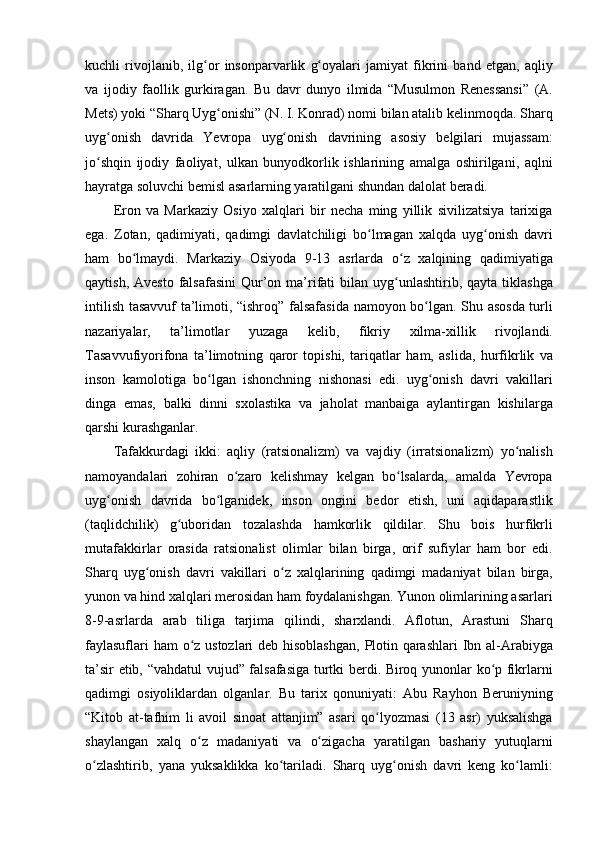 kuchli rivojlanib,	 ilg or	 insonparvarlik	 g oyalari	 jamiyat	 fikrini	 band	 etgan,	 aqliy	ʻ ʻ
va	
 ijodiy	 faollik	 gurkiragan.	 Bu	 davr	 dunyo	 ilmida	 “Musulmon	 Renessansi”	 (A.
Mets)	
 yoki	 “Sharq	 Uyg onishi”	 (N.	 I. Konrad)	 nomi	 bilan	 atalib	 kelinmoqda.	 Sharq	ʻ
uyg onish	
 davrida	 Yevropa	 uyg onish	 davrining	 asosiy	 belgilari	 mujassam:	ʻ ʻ
jo shqin	
 ijodiy	 faoliyat,	 ulkan	 bunyodkorlik	 ishlarining	 amalga	 oshirilgani,	 aqlni	ʻ
hayratga	
 soluvchi	 bemisl	 asarlarning	 yaratilgani	 shundan	 dalolat	 beradi.	 
Eron	
 va	 Markaziy	 Osiyo	 xalqlari	 bir	 necha	 ming	 yillik	 sivilizatsiya	 tarixiga
ega.	
 Zotan,	 qadimiyati,	 qadimgi	 davlatchiligi	 bo lmagan	 xalqda	 uyg onish	 davri	ʻ ʻ
ham	
 bo lmaydi.	 Markaziy	 Osiyoda	 9-13	 asrlarda	 o z	 xalqining	 qadimiyatiga	ʻ ʻ
qaytish,
 Avesto	 falsafasini	 Qur’on	 ma’rifati	 bilan	 uyg unlashtirib,	 qayta	 tiklashga	ʻ
intilish	
 tasavvuf	 ta’limoti,	 “ishroq”	 falsafasida	 namoyon	 bo lgan.	 Shu	 asosda	 turli	ʻ
nazariyalar,	
 	ta’limotlar	 	yuzaga	 	kelib,	 	fikriy	 	xilma-xillik	 	rivojlandi.
Tasavvufiyorifona	
 ta’limotning	 qaror	 topishi,	 tariqatlar	 ham,	 aslida,	 hurfikrlik	 va
inson	
 kamolotiga	 bo lgan	 ishonchning	 nishonasi	 edi.	 uyg onish	 davri	 vakillari	ʻ ʻ
dinga	
 emas,	 balki	 dinni	 sxolastika	 va	 jaholat	 manbaiga	 aylantirgan	 kishilarga
qarshi	
 kurashganlar.
Tafakkurdagi	
 ikki:	 aqliy	 (ratsionalizm)	 va	 vajdiy	 (irratsionalizm)	 yo nalish	ʻ
namoyandalari	
 zohiran	 o zaro	 kelishmay	 kelgan	 bo lsalarda,	 amalda	 Yevropa	ʻ ʻ
uyg onish	
 davrida	 bo lganidek,	 inson	 ongini	 bedor	 etish,	 uni	 aqidaparastlik	ʻ ʻ
(taqlidchilik)	
 g uboridan	 tozalashda	 hamkorlik	 qildilar.	 Shu	 bois	 hurfikrli	ʻ
mutafakkirlar	
 orasida	 ratsionalist	 olimlar	 bilan	 birga,	 orif	 sufiylar	 ham	 bor	 edi.
Sharq	
 uyg onish	 davri	 vakillari	 o z	 xalqlarining	 qadimgi	 madaniyat	 bilan	 birga,	ʻ ʻ
yunon	
 va	 hind	 xalqlari	 merosidan	 ham	 foydalanishgan.	 Yunon	 olimlarining	 asarlari
8-9-asrlarda	
 arab	 tiliga	 tarjima	 qilindi,	 sharxlandi.	 Aflotun,	 Arastuni	 Sharq
faylasuflari	
 ham	 o z	 ustozlari	 deb	 hisoblashgan,	 Plotin	 qarashlari	 Ibn	 al-Arabiyga	ʻ
ta’sir	
 etib,	 “vahdatul	 vujud”	 falsafasiga	 turtki	 berdi.	 Biroq	 yunonlar	 ko p	 fikrlarni	ʻ
qadimgi	
 osiyoliklardan	 olganlar.	 Bu	 tarix	 qonuniyati:	 Abu	 Rayhon	 Beruniyning
“Kitob	
 at-tafhim	 li avoil	 sinoat	 attanjim”	 asari	 qo lyozmasi	 (13	 asr)	 yuksalishga	ʻ
shaylangan	
 xalq	 o z	 madaniyati	 va	 o zigacha	 yaratilgan	 bashariy	 yutuqlarni	ʻ ʻ
o zlashtirib,	
 yana	 yuksaklikka	 ko tariladi.	 Sharq	 uyg onish	 davri	 keng	 ko lamli:	ʻ ʻ ʻ ʻ 