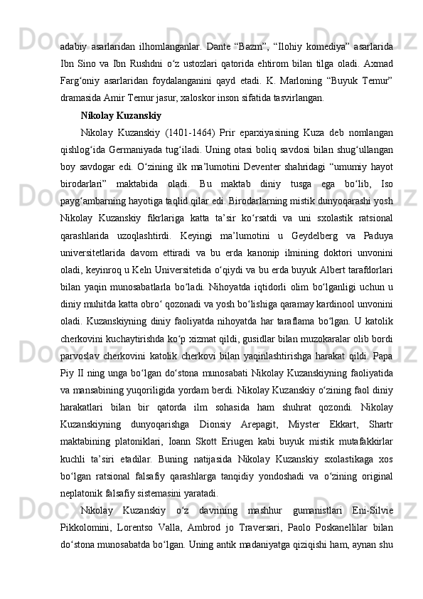 adabiy asarlaridan	 ilhomlanganlar.	 Dante	 “Bazm”,	 “Ilohiy	 komediya”	 asarlarida
Ibn	
 Sino	 va	 Ibn	 Rushdni	 o z	 ustozlari	 qatorida	 ehtirom	 bilan	 tilga	 oladi.	 Axmad	ʻ
Farg oniy	
 asarlaridan	 foydalanganini	 qayd	 etadi.	 K.	 Marloning	 “Buyuk	 Temur”	ʻ
dramasida	
 Amir	 Temur	 jasur,	 xaloskor	 inson	 sifatida	 tasvirlangan.
Nikolay Kuzanskiy 
Nikolay	
 Kuzanskiy	 (1401-1464)	 Prir	 eparxiyasining	 Kuza	 deb	 nomlangan
qishlog ida	
 Germaniyada	 tug iladi.	 Uning	 otasi	 boliq	 savdosi	 bilan	 shug ullangan	ʻ ʻ ʻ
boy	
 savdogar	 edi.	 O zining	 ilk	 ma’lumotini	 Deventer	 shahridagi	 “umumiy	 hayot	ʻ
birodarlari”	
 maktabida	 oladi.	 Bu	 maktab	 diniy	 tusga	 ega	 bo lib,	 Iso	ʻ
payg ambarning	
 hayotiga	 taqlid	 qilar	 edi.	 Birodarlarning	 mistik	 dunyoqarashi	 yosh	ʻ
Nikolay	
 Kuzanskiy	 fikrlariga	 katta	 ta’sir	 ko rsatdi	 va	 uni	 sxolastik	 ratsional	ʻ
qarashlarida	
 uzoqlashtirdi.	 Keyingi	 ma’lumotini	 u	 Geydelberg	 va	 Paduya
universitetlarida	
 davom	 ettiradi	 va	 bu	 erda	 kanonip	 ilmining	 doktori	 unvonini
oladi,	
 keyinroq	 u Keln	 Universitetida	 o qiydi	 va	 bu	 erda	 buyuk	 Albert	 tarafdorlari	ʻ
bilan	
 yaqin	 munosabatlarla	 bo ladi.	 Nihoyatda	 iqtidorli	 olim	 bo lganligi	 uchun	 u	ʻ ʻ
diniy	
 muhitda	 katta	 obro	 qozonadi	 va	 yosh	 bo lishiga	 qaramay	 kardinool	 unvonini	ʻ ʻ
oladi.	
 Kuzanskiyning	 diniy	 faoliyatda	 nihoyatda	 har	 taraflama	 bo lgan.	 U	 katolik	ʻ
cherkovini	
 kuchaytirishda	 ko p	 xizmat	 qildi,	 gusidlar	 bilan	 muzokaralar	 olib	 bordi	ʻ
parvoslav	
 cherkovini	 katolik	 cherkovi	 bilan	 yaqinlashtirishga	 harakat	 qildi.	 Papa
Piy	
 II ning	 unga	 bo lgan	 do stona	 munosabati	 Nikolay	 Kuzanskiyning	 faoliyatida	ʻ ʻ
va	
 mansabining	 yuqoriligida	 yordam	 berdi.	 Nikolay	 Kuzanskiy	 o zining	 faol	 diniy	ʻ
harakatlari	
 bilan	 bir	 qatorda	 ilm	 sohasida	 ham	 shuhrat	 qozondi.	 Nikolay
Kuzanskiyning	
 dunyoqarishga	 Dionsiy	 Arepagit,	 Miyster	 Ekkart,	 Shartr
maktabining	
 platoniklari,	 Ioann	 Skott	 Eriugen	 kabi	 buyuk	 mistik	 mutafakkirlar
kuchli	
 ta’siri	 etadilar.	 Buning	 natijasida	 Nikolay	 Kuzanskiy	 sxolastikaga	 xos
bo lgan	
 ratsional	 falsafiy	 qarashlarga	 tanqidiy	 yondoshadi	 va	 o zining	 original	ʻ ʻ
neplatonik	
 falsafiy	 sistemasini	 yaratadi.
Nikolay	
 Kuzanskiy	 o z	 davrining	 mashhur	 gumanistlari	 Eni-Silvie	ʻ
Pikkolomini,	
 Lorentso	 Valla,	 Ambrod	 jo	 Traversari,	 Paolo	 Poskanellilar	 bilan
do stona	
 munosabatda	 bo lgan.	 Uning	 antik	 madaniyatga	 qiziqishi	 ham,	 aynan	 shu	ʻ ʻ