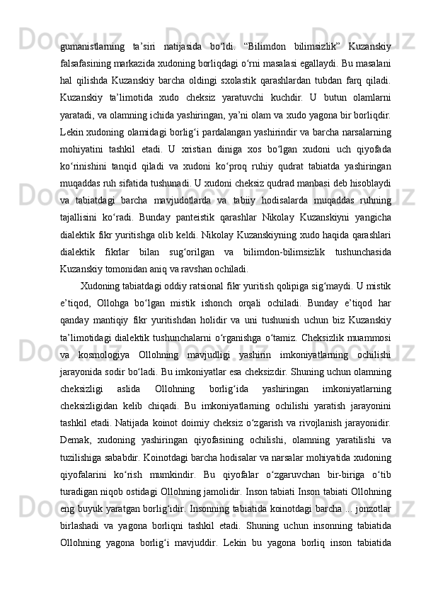 gumanistlarning ta’siri	 natijasida	 bo ldi.	 “Bilimdon	 bilimsizlik”	 Kuzanskiy	ʻ
falsafasining	
 markazida	 xudoning	 borliqdagi	 o rni	 masalasi	 egallaydi.	 Bu	 masalani	ʻ
hal	
 qilishda	 Kuzanskiy	 barcha	 oldingi	 sxolastik	 qarashlardan	 tubdan	 farq	 qiladi.
Kuzanskiy	
 ta’limotida	 xudo	 cheksiz	 yaratuvchi	 kuchdir.	 U	 butun	 olamlarni
yaratadi,	
 va	 olamning	 ichida	 yashiringan,	 ya’ni	 olam	 va	 xudo	 yagona	 bir	 borliqdir.
Lekin	
 xudoning	 olamidagi	 borlig i	 pardalangan	 yashirindir	 va	 barcha	 narsalarning	ʻ
mohiyatini	
 tashkil	 etadi.	 U	 xristian	 diniga	 xos	 bo lgan	 xudoni	 uch	 qiyofada	ʻ
ko rinishini	
 tanqid	 qiladi	 va	 xudoni	 ko proq	 ruhiy	 qudrat	 tabiatda	 yashiringan	ʻ ʻ
muqaddas	
 ruh	 sifatida	 tushunadi.	 U	 xudoni	 cheksiz	 qudrad	 manbasi	 deb	 hisoblaydi
va	
 tabiatdagi	 barcha	 mavjudotlarda	 va	 tabiiy	 hodisalarda	 muqaddas	 ruhning
tajallisini	
 ko radi.	 Bunday	 panteistik	 qarashlar	 Nikolay	 Kuzanskiyni	 yangicha	ʻ
dialektik	
 fikr	 yuritishga	 olib	 keldi.	 Nikolay	 Kuzanskiyning	 xudo	 haqida	 qarashlari
dialektik	
 fikrlar	 bilan	 sug orilgan	 va	 bilimdon-bilimsizlik	 tushunchasida	ʻ
Kuzanskiy	
 tomonidan	 aniq	 va	 ravshan	 ochiladi.	 
Xudoning	
 tabiatdagi	 oddiy	 ratsional	 fikr	 yuritish	 qolipiga	 sig maydi.	 U	 mistik	ʻ
e’tiqod,	
 Ollohga	 bo lgan	 mistik	 ishonch	 orqali	 ochiladi.	 Bunday	 e’tiqod	 har	ʻ
qanday	
 mantiqiy	 fikr	 yuritishdan	 holidir	 va	 uni	 tushunish	 uchun	 biz	 Kuzanskiy
ta’limotidagi	
 dialektik	 tushunchalarni	 o rganishga	 o tamiz.	 Cheksizlik	 muammosi	ʻ ʻ
va	
 kosmologiya	 Ollohning	 mavjudligi	 yashirin	 imkoniyatlarning	 ochilishi
jarayonida	
 sodir	 bo ladi.	 Bu	 imkoniyatlar	 esa	 cheksizdir.	 Shuning	 uchun	 olamning	ʻ
cheksizligi	
 	aslida	 	Ollohning	 	borlig ida	 	yashiringan	 	imkoniyatlarning	ʻ
cheksizligidan	
 kelib	 chiqadi.	 Bu	 imkoniyatlarning	 ochilishi	 yaratish	 jarayonini
tashkil	
 etadi.	 Natijada	 koinot	 doimiy	 cheksiz	 o zgarish	 va	 rivojlanish	 jarayonidir.	ʻ
Demak,	
 xudoning	 yashiringan	 qiyofasining	 ochilishi,	 olamning	 yaratilishi	 va
tuzilishiga	
 sababdir.	 Koinotdagi	 barcha	 hodisalar	 va	 narsalar	 mohiyatida	 xudoning
qiyofalarini	
 ko rish	 mumkindir.	 Bu	 qiyofalar	 o zgaruvchan	 bir-biriga	 o tib	ʻ ʻ ʻ
turadigan	
 niqob	 ostidagi	 Ollohning	 jamolidir.	 Inson	 tabiati	 Inson	 tabiati	 Ollohning
eng	
 buyuk	 yaratgan	 borlig idir.	 Insonning	 tabiatida	 koinotdagi	 barcha	 ...	 jonzotlar	ʻ
birlashadi	
 va	 yagona	 borliqni	 tashkil	 etadi.	 Shuning	 uchun	 insonning	 tabiatida
Ollohning	
 yagona	 borlig i	 mavjuddir.	 Lekin	 bu	 yagona	 borliq	 inson	 tabiatida	ʻ 