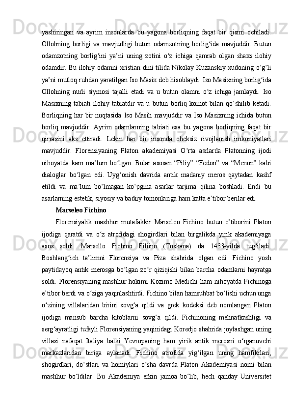 yashiringan va	 ayrim	 insonlarda	 bu	 yagona	 borliqning	 faqat	 bir	 qismi	 ochiladi.
Ollohning	
 borligi	 va	 mavjudligi	 butun	 odamzotning	 borlig ida	 mavjuddir.	 Butun	ʻ
odamzotning	
 borlig ini	 ya’ni	 uning	 zotini	 o z	 ichiga	 qamrab	 olgan	 shaxs	 ilohiy	ʻ ʻ
odamdir.	
 Bu	 ilohiy	 odamni	 xristian	 dini	 tilida	 Nikolay	 Kuzanskiy	 xudoning	 o g liʻ ʻ
ya’ni	
 mutloq	 ruhdan	 yaratilgan	 Iso	 Masix	 deb	 hisoblaydi.	 Iso	 Masixning	 borlig ida	ʻ
Ollohning	
 nurli	 siymosi	 tajalli	 etadi	 va	 u butun	 olamni	 o z	 ichiga	 jamlaydi.	 Iso	ʻ
Masixning	
 tabiati	 ilohiy	 tabiatdir	 va	 u butun	 borliq	 koinot	 bilan	 qo shilib	 ketadi.	ʻ
Borliqning	
 har	 bir	 nuqtasida	 Iso	 Masih	 mavjuddir	 va	 Iso	 Masixning	 ichida	 butun
borliq	
 mavjuddir.	 Ayrim	 odamlarning	 tabiati	 esa	 bu	 yagona	 borliqning	 faqat	 bir
qirrasini	
 aks	 ettiradi.	 Lekin	 har	 bir	 insonda	 cheksiz	 rivojlanish	 imkoniyatlari
mavjuddir.	
 Florensiyaning	 Platon	 akademiyasi	 O rta	 asrlarda	 Platonning	 ijodi	ʻ
nihoyatda	
 kam	 ma’lum	 bo lgan.	 Bular	 asosan	 “Piliy”	 “Fedon”	 va	 “Menon”	 kabi	ʻ
dialoglar	
 bo lgan	 edi.	 Uyg onish	 davrida	 antik	 madaniy	 meros	 qaytadan	 kashf	ʻ ʻ
etildi	
 va	 ma’lum	 bo lmagan	 ko pgina	 asarlar	 tarjima	 qilina	 boshladi.	 Endi	 bu	ʻ ʻ
asarlarning	
 estetik,	 siyosiy	 va	 badiiy	 tomonlariga	 ham	 katta	 e’tibor	 berilar	 edi.	 
Marseleo Fichino 
Florensiyalik	
 mashhur	 mutafakkir	 Marseleo	 Fichino	 butun	 e’tiborini	 Platon
ijodiga	
 qaratdi	 va	 o z	 atrofidagi	 shogirdlari	 bilan	 birgalikda	 yirik	 akademiyaga	ʻ
asos	
 soldi.	 Marsello	 Fichino	 Filiino	 (Toskana)	 da	 1433-yilda	 tug iladi.	ʻ
Boshlang ich	
 ta’limni	 Florensiya	 va	 Piza	 shahrida	 olgan	 edi.	 Fichino	 yosh	ʻ
paytidayoq	
 antik	 merosga	 bo lgan	 zo r	 qiziqishi	 bilan	 barcha	 odamlarni	 hayratga	ʻ ʻ
soldi.	
 Florensiyaning	 mashhur	 hokimi	 Kozimo	 Medichi	 ham	 nihoyatda	 Fichinoga
e’tibor	
 berdi	 va	 o ziga	 yaqinlashtirdi.	 Fichino	 bilan	 hamsuhbat	 bo lishi	 uchun	 unga	ʻ ʻ
o zining	
 villalaridan	 birini	 sovg a	 qildi	 va	 grek	 kodeksi	 deb	 nomlangan	 Platon	ʻ ʻ
ijodiga	
 mansub	 barcha	 kitoblarni	 sovg a	 qildi.	 Fichinoning	 mehnatkashligi	 va	ʻ
serg ayratligi	
 tufayli	 Florensiyaning	 yaqinidagi	 Koredjo	 shahrida	 joylashgan	 uning	ʻ
villasi	
 nafaqat	 Italiya	 balki	 Yevropaning	 ham	 yirik	 antik	 merosni	 o rganuvchiʻ
markazlaridan	
 biriga	 aylanadi.	 Fichino	 atrofida	 yig ilgan	 uning	 hamfikrlari,	ʻ
shogirdlari,	
 do stlari	 va	 homiylari	 o sha	 davrda	 Platon	 Akademiyasi	 nomi	 bilan	ʻ ʻ
mashhur	
 bo ldilar.	 Bu	 Akademiya	 erkin	 jamoa	 bo lib,	 hech	 qanday	 Universitet	ʻ ʻ 