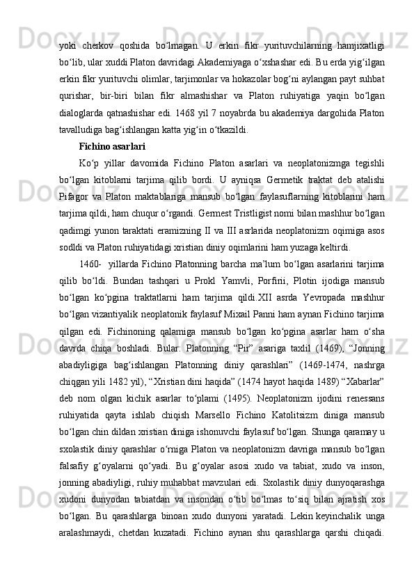 yoki cherkov	 qoshida	 bo lmagan.	 U	 erkin	 fikr	 yurituvchilarning	 hamjixatligi	ʻ
bo lib,	
 ular	 xuddi	 Platon	 davridagi	 Akademiyaga	 o xshashar	 edi.	 Bu	 erda	 yig ilgan	ʻ ʻ ʻ
erkin	
 fikr	 yurituvchi	 olimlar,	 tarjimonlar	 va	 hokazolar	 bog ni	 aylangan	 payt	 suhbat	ʻ
qurishar,	
 bir-biri	 bilan	 fikr	 almashishar	 va	 Platon	 ruhiyatiga	 yaqin	 bo lgan	ʻ
dialoglarda	
 qatnashishar	 edi.	 1468	 yil	 7 noyabrda	 bu	 akademiya	 dargohida	 Platon
tavalludiga	
 bag ishlangan	 katta	 yig in	 o tkazildi.	 	ʻ ʻ ʻ
Fichino asarlari  
Ko p	
 yillar	 davomida	 Fichino	 Platon	 asarlari	 va	 neoplatonizmga	 tegishli	ʻ
bo lgan
 kitoblarni	 tarjima	 qilib	 bordi.	 U	 ayniqsa	 Germetik	 traktat	 deb	 atalishi	ʻ
Pifagor	
 va	 Platon	 maktablariga	 mansub	 bo lgan	 faylasuflarning	 kitoblarini	 ham	ʻ
tarjima	
 qildi,	 ham	 chuqur	 o rgandi.	 Germest	 Tristligist	 nomi	 bilan	 mashhur	 bo lgan	ʻ ʻ
qadimgi	
 yunon	 taraktati	 eramizning	 II va	 III	 asrlarida	 neoplatonizm	 oqimiga	 asos
sodldi	
 va	 Platon	 ruhiyatidagi	 xristian	 diniy	 oqimlarini	 ham	 yuzaga	 keltirdi.	 
1460-	
  yillarda	 Fichino	 Platonning	 barcha	 ma’lum	 bo lgan	 asarlarini	 tarjima	ʻ
qilib	
 bo ldi.	 Bundan	 tashqari	 u Prokl	 Yamvli,	 Porfirii,	 Plotin	 ijodiga	 mansub	ʻ
bo lgan
 ko pgina	 traktatlarni	 ham	 tarjima	 qildi.XII	 asrda	 Yevropada	 mashhur	ʻ ʻ
bo lgan	
 vizantiyalik	 neoplatonik	 faylasuf	 Mixail	 Panni	 ham	 aynan	 Fichino	 tarjima	ʻ
qilgan	
 edi.	 Fichinoning	 qalamiga	 mansub	 bo lgan	 ko pgina	 asarlar	 ham	 o sha	ʻ ʻ ʻ
davrda	
 chiqa	 boshladi.	 Bular:	 Platonning	 “Pir”	 asariga	 taxlil	 (1469),	 “Jonning
abadiyligiga	
 bag ishlangan	 Platonning	 diniy	 qarashlari”	 (1469-1474,	 nashrga	ʻ
chiqgan	
 yili	 1482	 yil),	 “Xristian	 dini	 haqida”	 (1474	 hayot	 haqida	 1489)	 “Xabarlar”
deb	
 nom	 olgan	 kichik	 asarlar	 to plami	 (1495).	 Neoplatonizm	 ijodini	 renessans	ʻ
ruhiyatida	
 qayta	 ishlab	 chiqish	 Marsello	 Fichino	 Katolitsizm	 diniga	 mansub
bo lgan	
 chin	 dildan	 xristian	 diniga	 ishonuvchi	 faylasuf	 bo lgan.	 Shunga	 qaramay	 u	ʻ ʻ
sxolastik	
 diniy	 qarashlar	 o rniga	 Platon	 va	 neoplatonizm	 davriga	 mansub	 bo lgan	ʻ ʻ
falsafiy	
 g oyalarni	 qo yadi.	 Bu	 g oyalar	 asosi	 xudo	 va	 tabiat,	 xudo	 va	 inson,	ʻ ʻ ʻ
jonning	
 abadiyligi,	 ruhiy	 muhabbat	 mavzulari	 edi.	 Sxolastik	 diniy	 dunyoqarashga
xudoni	
 dunyodan	 tabiatdan	 va	 insondan	 o tib	 bo lmas	 to siq	 bilan	 ajratish	 xos	ʻ ʻ ʻ
bo lgan.	
 Bu	 qarashlarga	 binoan	 xudo	 dunyoni	 yaratadi.	 Lekin	ʻ   keyinchalik	 unga
aralashmaydi ,	
 chetdan	 kuzatadi.	 Fichino	 aynan	 shu	 qarashlarga	 qarshi	 chiqadi. 