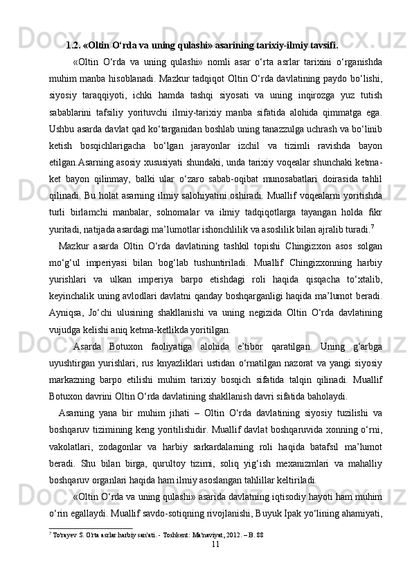         1.2. «Oltin O‘rda va uning qulashi» asarining tarixiy-ilmiy tavsifi.
     «Oltin   O‘rda   va   uning   qulashi»   nomli   asar   o‘rta   asrlar   tarixini   o‘rganishda
muhim manba hisoblanadi. Mazkur  tadqiqot Oltin O‘rda davlatining paydo bo‘lishi,
siyosiy   taraqqiyoti,   ichki   hamda   tashqi   siyosati   va   uning   inqirozga   yuz   tutish
sabablarini   tafsiliy   yorituvchi   ilmiy-tarixiy   manba   sifatida   alohida   qimmatga   ega.
Ushbu asarda davlat qad ko‘targanidan boshlab uning tanazzulga uchrash va bo‘linib
ketish   bosqichlarigacha   bo‘lgan   jarayonlar   izchil   va   tizimli   ravishda   bayon
etilgan.Asarning asosiy xususiyati shundaki, unda tarixiy voqealar shunchaki ketma-
ket   bayon   qilinmay,   balki   ular   o‘zaro   sabab-oqibat   munosabatlari   doirasida   tahlil
qilinadi. Bu holat  asarning ilmiy salohiyatini  oshiradi. Muallif voqealarni  yoritishda
turli   birlamchi   manbalar,   solnomalar   va   ilmiy   tadqiqotlarga   tayangan   holda   fikr
yuritadi, natijada asardagi ma’lumotlar ishonchlilik va asoslilik bilan ajralib turadi. 7
    Mazkur   asarda   Oltin   O‘rda   davlatining   tashkil   topishi   Chingizxon   asos   solgan
mo‘g‘ul   imperiyasi   bilan   bog‘lab   tushuntiriladi.   Muallif   Chingizxonning   harbiy
yurishlari   va   ulkan   imperiya   barpo   etishdagi   roli   haqida   qisqacha   to‘xtalib,
keyinchalik uning avlodlari davlatni qanday boshqarganligi haqida ma’lumot beradi.
Ayniqsa,   Jo‘chi   ulusining   shakllanishi   va   uning   negizida   Oltin   O‘rda   davlatining
vujudga kelishi aniq ketma-ketlikda yoritilgan.
   Asarda   Botuxon   faoliyatiga   alohida   e’tibor   qaratilgan.   Uning   g‘arbga
uyushtirgan   yurishlari,   rus   knyazliklari   ustidan   o‘rnatilgan   nazorat   va   yangi   siyosiy
markazning   barpo   etilishi   muhim   tarixiy   bosqich   sifatida   talqin   qilinadi.   Muallif
Botuxon davrini Oltin O‘rda davlatining shakllanish davri sifatida baholaydi.
    Asarning   yana   bir   muhim   jihati   –   Oltin   O‘rda   davlatining   siyosiy   tuzilishi   va
boshqaruv tizimining keng yoritilishidir. Muallif davlat boshqaruvida xonning o‘rni,
vakolatlari,   zodagonlar   va   harbiy   sarkardalarning   roli   haqida   batafsil   ma’lumot
beradi.   Shu   bilan   birga,   qurultoy   tizimi,   soliq   yig‘ish   mexanizmlari   va   mahalliy
boshqaruv organlari haqida ham ilmiy asoslangan tahlillar keltiriladi.
   «Oltin O‘rda va uning qulashi» asarida davlatning iqtisodiy hayoti ham muhim
o‘rin egallaydi. Muallif savdo-sotiqning rivojlanishi, Buyuk Ipak yo‘lining ahamiyati,
7
  To'rayev S. O'rta asrlar harbiy san'ati. - Toshkent: Ma'naviyat, 2012. – B. 88
11 