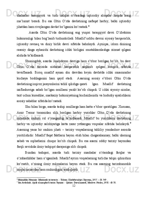shaharlar   taraqqiyoti   va   turli   xalqlar   o‘rtasidagi   iqtisodiy   aloqalar   haqida   keng
ma’lumot   beradi.   Bu   esa   Oltin   O‘rda   davlatining   nafaqat   harbiy,   balki   iqtisodiy
jihatdan ham rivojlangan davlat bo‘lganini ko‘rsatadi. 8
    Asarda   Oltin   O‘rda   davlatining   eng   yuqori   taraqqiyot   davri   O‘zbekxon
hukmronligi bilan bog‘lanib tushuntiriladi. Muallif ushbu davrni siyosiy barqarorlik,
iqtisodiy   ravnaq   va   diniy   birlik   davri   sifatida   baholaydi.   Ayniqsa,   islom   dinining
rasmiy   dinga   aylanishi   davlatning   ichki   birligini   mustahkamlashga   xizmat   qilgani
alohida ta’kidlanadi.
   Shuningdek,   asarda   Jonibekxon   davriga   ham   e’tibor   berilgan   bo‘lib,   bu   davr
Oltin   O‘rda   tarixida   nisbatan   barqarorlik   saqlanib   qolgan   bosqich   sifatida
tavsiflanadi.   Biroq   muallif   aynan   shu   davrdan   keyin   davlatda   ichki   muammolar
kuchaya   boshlaganini   ham   qayd   etadi.     Asarning   asosiy   e’tibori   Oltin   O‘rda
davlatining inqiroz jarayonlarini tahlil qilishga qarati lgan.   Muallif   davlatning
zaiflashuviga  sabab  bo‘lgan  omillarni  yaxlit  ko‘rib  chiqadi.  U  ichki  siyosiy  nizolar,
taxt uchun kurashlar, markaziy hokimiyatning kuchsizlanishi va hududiy ajralishlarni
asosiy sabablar sifatida ko‘rsatadi.
   Shu bilan birga, asarda tashqi omillarga ham katta e’tibor qaratilgan. Xususan,
Amir   Temur   tomonidan   olib   borilgan   harbiy   yurishlar   Oltin   O‘rda   davlatining
qulashida   muhim   rol   o‘ynaganligi   ta’kidlanadi.   Muallif   bu   yurishlarni   davlatning
harbiy   va   iqtisodiy   salohiyatiga   katta   zarar   yetkazgan   voqealar   sifatida   baholaydi. 9
Asarning   yana   bir   muhim   jihati   –   tarixiy   voqealarning   tahliliy   yondashuv   asosida
yoritilishidir. Muallif faqat faktlarni bayon etish bilan chegaralanmay, balki ularning
sabab   va   oqibatlarini   chuqur   ko‘rib   chiqadi.   Bu   esa   asarni   oddiy   tarixiy   bayondan
farqli ravishda ilmiy tadqiqot darajasiga olib chiqadi.
   Bundan   tashqari,   asarda   turli   tarixiy   manbalar   o‘rtasidagi   farqlar   va
o‘xshashliklar ham o‘rganiladi. Muallif ayrim voqealarning turlicha talqin qilinishini
ko‘rsatib,   o‘zining   ilmiy   xulosalarini   bayon   etadi.   Bu   esa   asarning   tarixshunoslik
nuqtai nazaridan ham muhimligini tasdiqlaydi.
8
  Muiniddin Natanziy. Muntaxab ut-tavorix. - Tehron: Kitobfurushiyi Xayyom, 1957. – B. 549 .
9
 Ibn Arabshoh. Ajaib al-maqdur fi tarixi Taymur. - Qohira: Dorul maorif; Moskva: Nauka, 1958. –B.78.
12 
