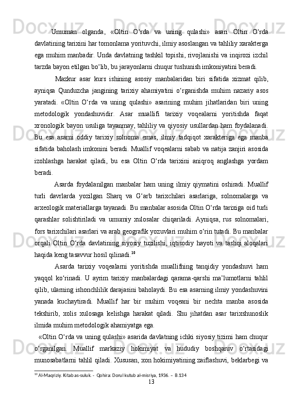 Umuman   olganda,   «Oltin   O‘rda   va   uning   qulashi»   asari   Oltin   O‘rda
davlatining tarixini har tomonlama yorituvchi, ilmiy asoslangan va tahliliy xarakterga
ega muhim manbadir. Unda davlatning tashkil topishi, rivojlanishi va inqirozi izchil
tarzda bayon etilgan bo‘lib, bu jarayonlarni chuqur tushunish imkoniyatini beradi.
  Mazkur   asar   kurs   ishining   asosiy   manbalaridan   biri   sifatida   xizmat   qilib,
ayniqsa   Qunduzcha   jangining   tarixiy   ahamiyatini   o‘rganishda   muhim   nazariy   asos
yaratadi.   «Oltin   O‘rda   va   uning   qulashi»   asarining   muhim   jihatlaridan   biri   uning
metodologik   yondashuvidir.   Asar   muallifi   tarixiy   voqealarni   yoritishda   faqat
xronologik bayon usuliga tayanmay, tahliliy va qiyosiy usullardan ham foydalanadi.
Bu   esa   asarni   oddiy   tarixiy   solnoma   emas,   ilmiy   tadqiqot   xarakteriga   ega   manba
sifatida baholash imkonini beradi. Muallif voqealarni sabab va natija zanjiri asosida
izohlashga   harakat   qiladi,   bu   esa   Oltin   O‘rda   tarixini   aniqroq   anglashga   yordam
beradi.
    Asarda   foydalanilgan   manbalar   ham   uning   ilmiy   qiymatini   oshiradi.   Muallif
turli   davrlarda   yozilgan   Sharq   va   G‘arb   tarixchilari   asarlariga,   solnomalarga   va
arxeologik materiallarga tayanadi. Bu manbalar asosida Oltin O‘rda tarixiga oid turli
qarashlar   solishtiriladi   va   umumiy   xulosalar   chiqariladi.   Ayniqsa,   rus   solnomalari,
fors tarixchilari asarlari va arab geografik yozuvlari muhim o‘rin tutadi. Bu manbalar
orqali   Oltin   O‘rda   davlatining   siyosiy   tuzilishi,   iqtisodiy   hayoti   va   tashqi   aloqalari
haqida keng tasavvur hosil qilinadi. 10
    Asarda   tarixiy   voqealarni   yoritishda   muallifning   tanqidiy   yondashuvi   ham
yaqqol   ko‘rinadi.   U   ayrim   tarixiy   manbalardagi   qarama-qarshi   ma’lumotlarni   tahlil
qilib, ularning ishonchlilik darajasini baholaydi. Bu esa asarning ilmiy yondashuvini
yanada   kuchaytiradi.   Muallif   har   bir   muhim   voqeani   bir   nechta   manba   asosida
tekshirib,   xolis   xulosaga   kelishga   harakat   qiladi.   Shu   jihatdan   asar   tarixshunoslik
ilmida muhim metodologik ahamiyatga ega.
   «Oltin O‘rda va uning qulashi» asarida davlatning ichki siyosiy tizimi ham chuqur
o‘rganilgan.   Muallif   markaziy   hokimiyat   va   hududiy   boshqaruv   o‘rtasidagi
munosabatlarni tahlil qiladi. Xususan, xon hokimiyatining zaiflashuvi, beklarbegi va
10
 Al-Maqriziy. Kitab as-suluk.  -  Qohira: Dorul kutub al-misriya, 1936. –  B.134
13 