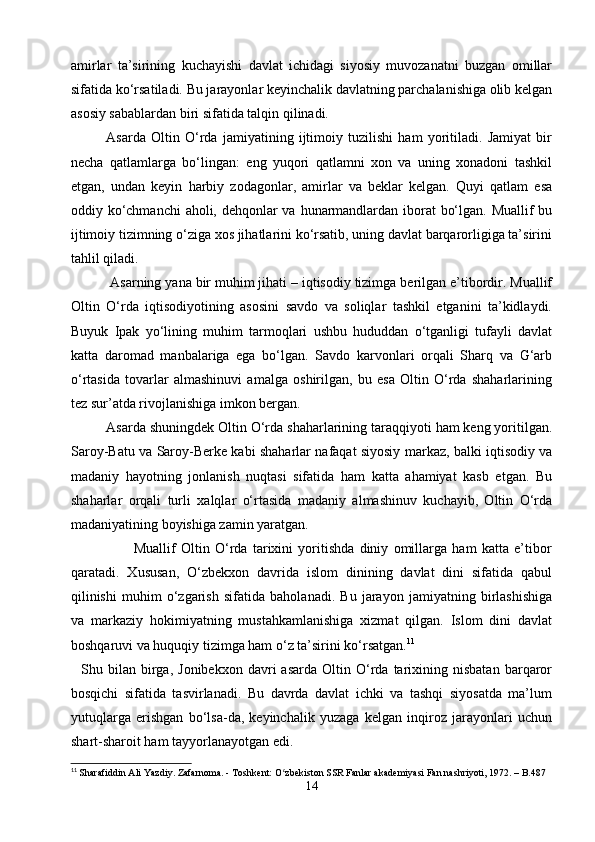 amirlar   ta’sirining   kuchayishi   davlat   ichidagi   siyosiy   muvozanatni   buzgan   omillar
sifatida ko‘rsatiladi. Bu jarayonlar keyinchalik davlatning parchalanishiga olib kelgan
asosiy sabablardan biri sifatida talqin qilinadi.
   Asarda   Oltin   O‘rda   jamiyatining   ijtimoiy   tuzilishi   ham   yoritiladi.   Jamiyat   bir
necha   qatlamlarga   bo‘lingan:   eng   yuqori   qatlamni   xon   va   uning   xonadoni   tashkil
etgan,   undan   keyin   harbiy   zodagonlar,   amirlar   va   beklar   kelgan.   Quyi   qatlam   esa
oddiy ko‘chmanchi  aholi, dehqonlar  va hunarmandlardan iborat bo‘lgan. Muallif bu
ijtimoiy tizimning o‘ziga xos jihatlarini ko‘rsatib, uning davlat barqarorligiga ta’sirini
tahlil qiladi.
   Asarning yana bir muhim jihati – iqtisodiy tizimga berilgan e’tibordir. Muallif
Oltin   O‘rda   iqtisodiyotining   asosini   savdo   va   soliqlar   tashkil   etganini   ta’kidlaydi.
Buyuk   Ipak   yo‘lining   muhim   tarmoqlari   ushbu   hududdan   o‘tganligi   tufayli   davlat
katta   daromad   manbalariga   ega   bo‘lgan.   Savdo   karvonlari   orqali   Sharq   va   G‘arb
o‘rtasida   tovarlar   almashinuvi   amalga   oshirilgan,   bu   esa   Oltin   O‘rda   shaharlarining
tez sur’atda rivojlanishiga imkon bergan.
   Asarda shuningdek Oltin O‘rda shaharlarining taraqqiyoti ham keng yoritilgan.
Saroy-Batu va Saroy-Berke kabi shaharlar nafaqat siyosiy markaz, balki iqtisodiy va
madaniy   hayotning   jonlanish   nuqtasi   sifatida   ham   katta   ahamiyat   kasb   etgan.   Bu
shaharlar   orqali   turli   xalqlar   o‘rtasida   madaniy   almashinuv   kuchayib,   Oltin   O‘rda
madaniyatining boyishiga zamin yaratgan.
                        Muallif   Oltin   O‘rda   tarixini   yoritishda   diniy   omillarga   ham   katta   e’tibor
qaratadi.   Xususan,   O‘zbekxon   davrida   islom   dinining   davlat   dini   sifatida   qabul
qilinishi   muhim   o‘zgarish   sifatida   baholanadi.   Bu   jarayon   jamiyatning   birlashishiga
va   markaziy   hokimiyatning   mustahkamlanishiga   xizmat   qilgan.   Islom   dini   davlat
boshqaruvi va huquqiy tizimga ham o‘z ta’sirini ko‘rsatgan. 11
    Shu  bilan   birga,   Jonibekxon   davri   asarda   Oltin  O‘rda  tarixining  nisbatan   barqaror
bosqichi   sifatida   tasvirlanadi.   Bu   davrda   davlat   ichki   va   tashqi   siyosatda   ma’lum
yutuqlarga   erishgan   bo‘lsa-da,   keyinchalik   yuzaga   kelgan   inqiroz   jarayonlari   uchun
shart-sharoit ham tayyorlanayotgan edi.
11
 Sharafiddin Ali Yazdiy. Zafarnoma. - Toshkent: O zbekiston SSR Fanlar akademiyasi Fan nashriyoti, 1972. – B.487ʻ
14 