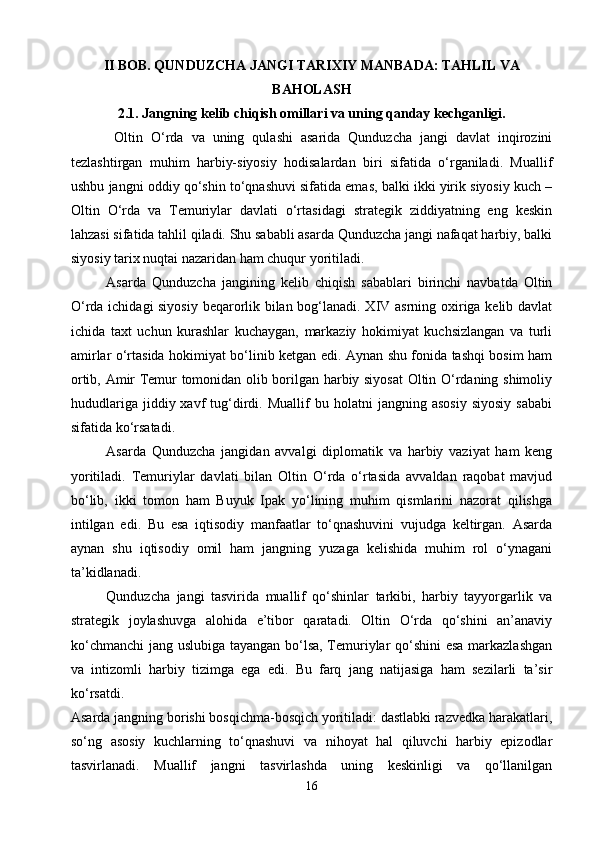 II BOB. QUNDUZCHA JANGI TARIXIY MANBADA: TAHLIL VA
BAHOLASH
2.1. Jangning kelib chiqish omillari va uning qanday kechganligi.
  Oltin   O‘rda   va   uning   qulashi   asarida   Qunduzcha   jangi   davlat   inqirozini
tezlashtirgan   muhim   harbiy-siyosiy   hodisalardan   biri   sifatida   o‘rganiladi.   Muallif
ushbu jangni oddiy qo‘shin to‘qnashuvi sifatida emas, balki ikki yirik siyosiy kuch –
Oltin   O‘rda   va   Temuriylar   davlati   o‘rtasidagi   strategik   ziddiyatning   eng   keskin
lahzasi sifatida tahlil qiladi. Shu sababli asarda Qunduzcha jangi nafaqat harbiy, balki
siyosiy tarix nuqtai nazaridan ham chuqur yoritiladi.
Asarda   Qunduzcha   jangining   kelib   chiqish   sabablari   birinchi   navbatda   Oltin
O‘rda ichidagi siyosiy beqarorlik bilan bog‘lanadi. XIV asrning oxiriga kelib davlat
ichida   taxt   uchun   kurashlar   kuchaygan,   markaziy   hokimiyat   kuchsizlangan   va   turli
amirlar o‘rtasida hokimiyat bo‘linib ketgan edi. Aynan shu fonida tashqi bosim ham
ortib, Amir Temur tomonidan olib borilgan harbiy siyosat  Oltin O‘rdaning shimoliy
hududlariga   jiddiy  xavf   tug‘dirdi.   Muallif   bu   holatni   jangning   asosiy   siyosiy   sababi
sifatida ko‘rsatadi.
   Asarda   Qunduzcha   jangidan   avvalgi   diplomatik   va   harbiy   vaziyat   ham   keng
yoritiladi.   Temuriylar   davlati   bilan   Oltin   O‘rda   o‘rtasida   avvaldan   raqobat   mavjud
bo‘lib,   ikki   tomon   ham   Buyuk   Ipak   yo‘lining   muhim   qismlarini   nazorat   qilishga
intilgan   edi.   Bu   esa   iqtisodiy   manfaatlar   to‘qnashuvini   vujudga   keltirgan.   Asarda
aynan   shu   iqtisodiy   omil   ham   jangning   yuzaga   kelishida   muhim   rol   o‘ynagani
ta’kidlanadi.
   Qunduzcha   jangi   tasvirida   muallif   qo‘shinlar   tarkibi,   harbiy   tayyorgarlik   va
strategik   joylashuvga   alohida   e’tibor   qaratadi.   Oltin   O‘rda   qo‘shini   an’anaviy
ko‘chmanchi  jang uslubiga tayangan bo‘lsa, Temuriylar qo‘shini  esa markazlashgan
va   intizomli   harbiy   tizimga   ega   edi.   Bu   farq   jang   natijasiga   ham   sezilarli   ta’sir
ko‘rsatdi.
Asarda jangning borishi bosqichma-bosqich yoritiladi: dastlabki razvedka harakatlari,
so‘ng   asosiy   kuchlarning   to‘qnashuvi   va   nihoyat   hal   qiluvchi   harbiy   epizodlar
tasvirlanadi.   Muallif   jangni   tasvirlashda   uning   keskinligi   va   qo‘llanilgan
16 